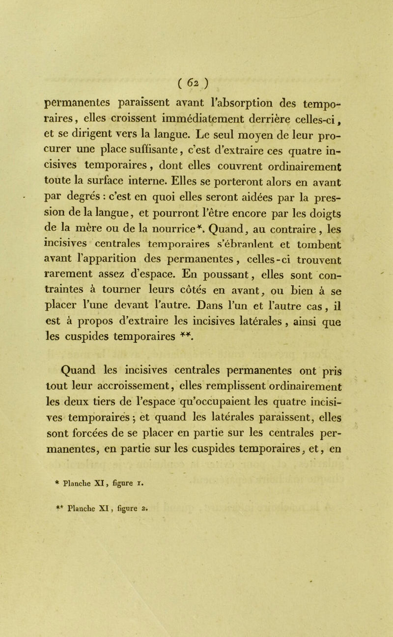 () permanentes paraissent avant Tabsorption des tempo- raires, elles croissent imm^diatement derriere celles-ci, et se dirigent vers la langue. Le seul moyen de leur pro- curer une place suffisante, c’est d’extraire ces quatre in- cisives temporaires, dont elles couvrent ordinairement toute la surface interne. Elles se porteront alors en avant par degres : c’est en quoi elles seront aidees par la pres- sion de la langue, et pourront I’etre encore par les doigts de la mere ou de la nourrice^. Quand, au contraire, les incisives centrales temporaires s’^braulent et tombent avant I’apparition des permanentes, celles-ci trouvent rarement assez d’espace. En poussant, elles sont con- traintes a tourner leurs cotes en avant, ou bien a se placer Tune devant I’autre. Dans Tun et I’autre cas, il est a propos d’extraire les incisives laterales, ainsi que les cuspides temporaires Quand les incisives centrales permanentes ont pris lout leur accroissement, elles remplissent ordinairement les deux tiers de I’espace qu’occupaient les quatre incisi- ves temporaires; et quand les laterales paraissent, elles sont forcees de se placer en partie sur les centrales per- manentes, en partie sur les cuspides temporaires, et, en ♦ Planclie XI, figure r.