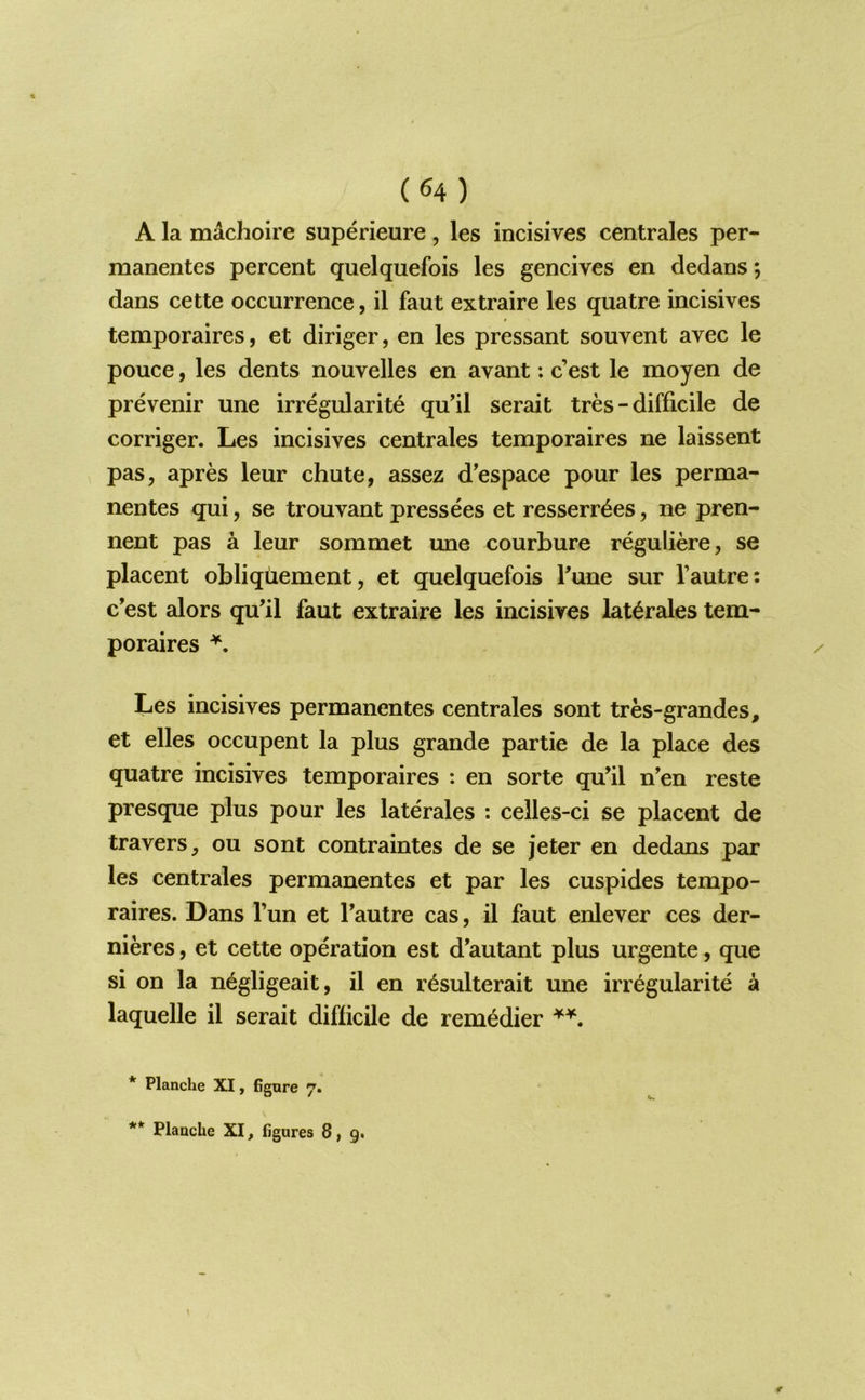 A la machoire superieure, les incisives centrales per- manentes percent quelquefois les gencives en dedans; dans cette occurrence, il faut extraire les quatre incisives temporaires, et diriger, en les pressant souvent avec le pouce, les dents nouvelles en avant: c’est le moyen de prevenir une irregularite quil serait tres - difficile de corriger. Les incisives centrales temporaires ne laissent pas, apres leur chute, assez d’espace pour les perma- nentes qui, se trouvant pressees et resserr^es, ne pren- nent pas a leur sommet une courbure reguliere, se placent obliquement, et quelquefois Tune sur I’autre: c’est alors qu’il faut extraire les incisives lat^rales tem- poraires Les incisives permanentes centrales sont tres-grandes, et elles occupent la plus grande partie de la place des quatre incisives temporaires : en sorte qu’il n’en reste presque plus pour les laterales : celles-ci se placent de travers, ou sont contraintes de se jeter en dedans par les centrales permanentes et par les cuspides tempo- raires. Dans Tun et Tautre cas, il faut enlever ces der- nieres, et cette operation est d’autant plus urgente, que si on la n^gligeait, il en r^sulterait une irregularite a laquelle il serait difficile de remedier * Planche XI, figure 7.