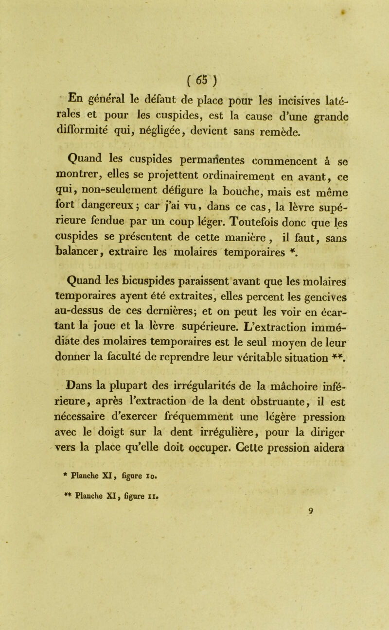 En general le defaut de place pour les incisives late- rales et pour les cuspides, est la cause d’une grande dilTormite qui, negligee, devient sans remMe. Quand les cuspides permaiientes commencent k se naontrer, elles se projettent ordinairemeut en avant, ce qui, non-seulement d^figure la bouche, mais est meme fort dangereux j car j*ai vu, dans ce cas, la levre sup6- rieure fendue par un coup leger. Toutefois done que les cuspides se presentent de cette maniere , il faut, sans balancer, extraire les molaires temporaires \ Quand les bicuspides paraissent avant que les molaires temporaires ayent extraites, elles percent les gencives au-dessus de ces dernieres; et on pent les voir en ecar- tant la joue et la levre superieure. L’extraction imme- diate des molaires temporaires est le seul moyen de leur donner la faculte de reprendre leur veritable situation Dans la plupart des irregularites de la machoire in(6- rieure, apres Textraction de la dent obstruante, il est necessaire d'exercer frequemment une legere pression avec le doigt sur la dent irr^guliere, pour la diriger vers la place qu’elle doit occuper. Cette pression aidera * Flanche XI, 6gare lo* ** Flanche XI, figure zi« 9