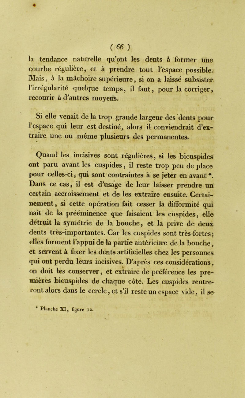 la tendance naturelle qu’ont les dents A former une courbe r^guliere, et a prendre tout Fespace possible. Mais, a la machoire superieure, si on a laisse subsister, Firr^gularit^ quelque temps, il faut, pour la corriger, recourir k d'autres moyens. Si elle venait de la trop grande largeur des dents pour Fespace qui leur est destine, alors il conviendrait d^ex- traire une ou meme plusieurs des permanentes. Quand les incisives sont regulieres, si les bicuspides ont paru avant les cuspides, il reste trop peu de place pour celles-ci, qui sont contraintes a se jeter en avant Dans ce cas, il est d’usage de leur laisser prendre un certain accroissement et de les extraire ensuite. Certai- nenaent, si cette operation fait cesser la difformite qui nait de la preeminence que faisaient les cuspides, elle detruit la symetric de la bouche, et la prive de deux dents tres-importantes. Car les cuspides sont tres-fortes; elles forment Fappui de la partie ant^rieiire de la bouche, et servent a fixer les dents artificielles chez les personnes qui ont perdu leurs incisives. D’apres ces considerations on doit les conserver, et extraire de preference les pre- mieres bicuspides de chaque c6t6. Les cuspides rentre- ront alors dans le cercle, et s’il reste un espace vide, il se