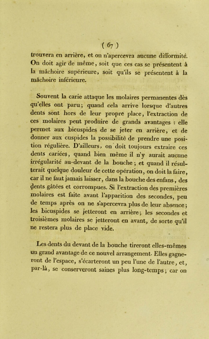 ( ^7 ) trouvera en arriere, et on n’apercevra aucune difformite. On doit agir de meme, soit que ces cas se pr^sentent k la machoire superieure, soit qu'ils se presentent a Ja mdchoire inferieure. Sou vent la carie attaque les molaires permanentes des qu'elles ont paru; quand cela arrive lorsque d’autres dents sont hors de leur propre place, Textraction de ces molaires peut produire de grands avantages : elle permet aux bicuspides de se jeter en arriere, et de donner aux cuspides la possibility de prendre une posi- tion ryguliere. Dailleurs> on doit toujours extraire ces dents cariees, quand bien meme il n’y aurait aucune irregularity au-devant de la bouche; et quand il resul- terait quelque douleur de cette operation, on doitlafaire, car il ne faut jamais laisser, dans la bouche des enfans, des <Jents gatyes et corrompues. Si Textraction des premieres molaires est faite avant ^apparition des sccondes, peu de temps apres on ne s apercevra plus de leur absence j les bicuspides se jetteront en arriere; les secondes et troisiemes molaires se jetteront en avant, de sorte qu’il ne restera plus de place vide. Les dents du devant de la bouche tireront elles-memes un grand avantage de ce nouvel arrangement. Elies gagne- ront de Pespace, s’ecarteront un peu Pune de Pautre, et, par-la, se conserveront saines plus long-temps; car on