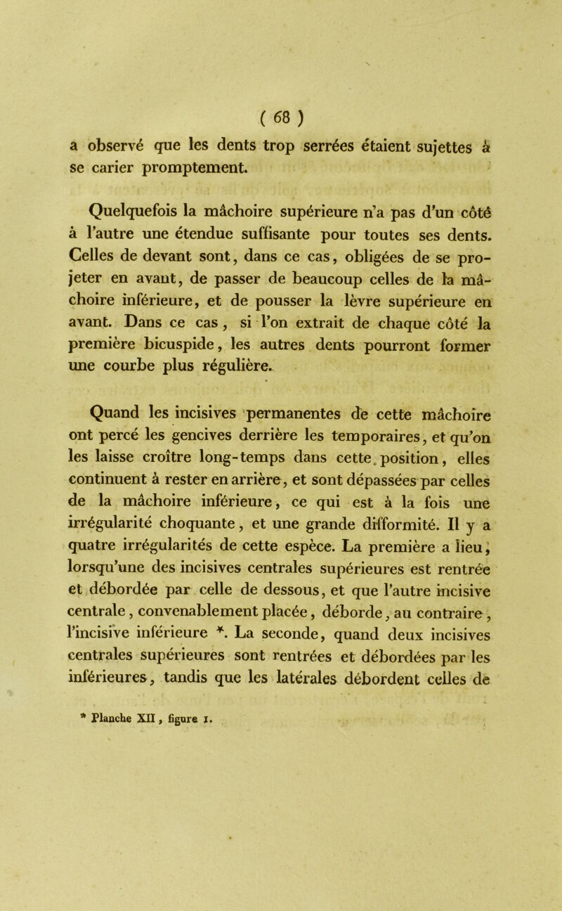 a observe que les dents trop serr6es etaient sujettes ^ se carier promptement. Quelquefois la machoire sup^rieure n’a pas d^un cot^ a Tautre une etendue suffisante pour toutes ses dents. Cedes de devant sont, dans ce cas, obligees de se pro- jeter en avant, de passer de beaueoup cedes de la ma- choire inf(6rieure, et de pousser la levre superieure en avant. Dans ce cas, si Ton extrait de chaque cote la premiere bicuspide, les autres dents pourront former une courbe plus r^guliere. Quand les incisives 'permanentes de cette machoire ont perce les gencives derriere les temporaires, et qu’on les laisse croitre long-temps dans cette. position, elles continuent a rester enarricre, et sont depassees par cedes de la machoire inf^rieure, ce qui est a la fois une irr^gularite choquante, et une grande difformite. II y a quatre irregularites de cette espece. La premiere a lieu, lorsqu’une des incisives centrales superieures est rentree et debord^e par cede de dessous, et que Tautre incisive cenlrale, convenablement plac^e, deborde, au contraire, rincisiVe inferieure La seconde, quand deux incisives centrales superieures sont rentr^es et debordt^es par les inf^rieures, tandis que les laterales d^bordent cedes de