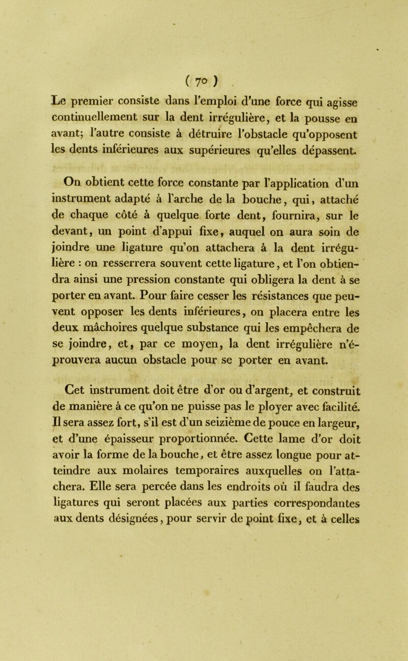 iio) . Le premier consiste dans Temploi d’une force qui agisse continuellement sur la dent irreguliere, et la pousse en avant; Tautre consiste k d^truire Tobstacle qu'opposent les dents inferieures aux superieures qu’elles depassent. On obtient cette force constante par I’application d’un instrument adapte a I’arche de la bouche, qui, attache de chaque cote k quelque forte dent, fournira, sur le devant, un point d’appui fixe, auquel on aura soin de joindre une ligature qu’on attachera a la dent irr^gu- liere : on resserrera souvent cette ligature, et Ton obtien- dra ainsi une pression constante qui obligera la dent a se porter en avant. Pour faire cesser les resistances que peu- vent opposer les dents inferieures, on placera entre les deux machoires quelque substance qui les empechera de se joindre, et, par ce moyen, la dent irreguliere n’6- prouvera aucun obstacle pour se porter en avant. Get instrument doit etre d’or ou d’argent, et construit de maniere a ce qu^on ne puisse pas le ployer avec facilite. II sera assez fort, s’il est d’un seizieme de pouce en largeur, et d’une epaisseur proportionnee. Cette lame d’or doit avoir la forme de la bouche, et etre assez longue pour at- teindre aux molaires temporaires auxquelles on I’atta- chera. Elle sera percee dans les endroits ou il faudra des ligatures qui seront placees aux parties correspondantes aux dents designees, pour servir de point fixe, et k celles