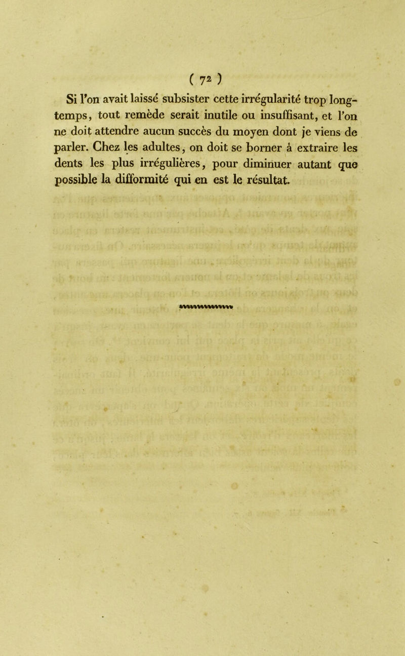 Si Ton avait laisse subsister cette irregularity trop long- temps, tout remede serait inutile ou insuffisant, et Ton ne doit attendre aucun succes du moyen dont je viens de parler. Chez les adultes, on doit se borner 4 extraire les dents les plus irregulieres, pour dimiriuer autant quo possible la di£formity qui en est le resultat. wvuvwwwvww