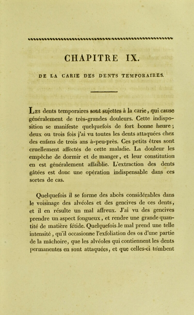 DE LA CARIE DES DENTS TEMPORAIRES. Les dents temporaires sont sujettes a la carie, qui cause generalement de tres-grandes douleurs. Cette indispo- sition se manifesto quelquefois de fort bonne heure; deux ou trois fois j’ai vu toutes les dents attaquees chez des enfans de trois ans a-peu-pres. Ces petits etres sont cruellement affect^s de cette maladie. La douleur les empeche de dormir et de manger, et leur constitution en est generalement affaiblie. L’extraction des dents gatees est done une operation indispensable dans ces sortes de cas. Quelquefois il se forme des abces considerables dans le voisinage des alveoles et des gencives de ces dents, et il en resulte un mal affreux. J’ai vu des gencives prendre un aspect fongueux, et rendre une grande quan- tite de matiere fetide. Quelquefois-le mal prend une telle intensity, qu il occasionne Texfoliation des os d'une partie de la machoire, que les alveoles qui contiennent les dents permanentes en sont attaquees, et que celles-ci tombent