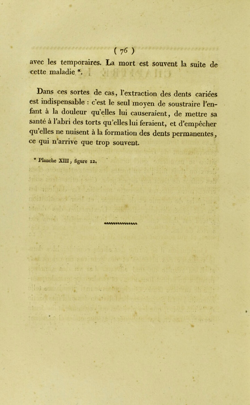 avec les temporaires. La mort est souvent la suite de cette maladie / Dans ces sortes de cas, I’extraction des dents cariees est indispensable : c est le seul moyen de soustraire l^en- fant k la douleur qu’elles lui causeraient, de mettre sa sante k 1 abri des torts qu’elles lui feraient, et d’empecher qu elles ne nuisent a la fornaatioii des dents permanentes, ce qui n’arrive que trop souvent.