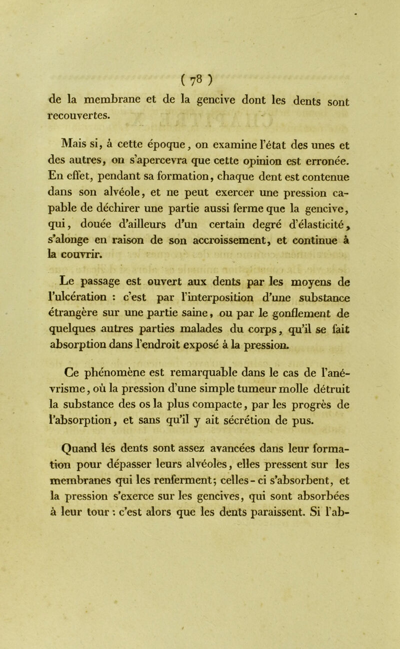 de la membrane et de la gencive dont les dents sent recouvertes. Mais si, a cette epoque, on examine I’^tat des unes et des autres, on s’apercevra que cette opinion est erronee. En effet, pendant sa formation, chaque dent est contenue dans son alveole, et ne pent exercer une pression ca- pable de dechirer une partie aussi ferme que la gencive, qui, douee d'ailleurs d’un certain degre d’dasticite, s’alonge en raison de son accroissement, et continue a la couvrir. Le passage est ouvert aux dents par les moyens de Tulceration ; c’est par rinterposition d’une substance etrangere sur une partie saine, ou par le gonflement de quelques autres parties malades du corps, qu’il se fait absorption dans I’endroit expose a la pression. Ce phenomene est remarquable dans le cas de I’ane- vrisme, ou la pression d’une simple tumeur molle d^truit la substance des os la plus compacte, par les progres de Tabsorption, et sans qu'il y ait secretion de pus. Quand les dents sont assez avancees dans leur forma- tion pour depasser leurs alveoles, elles pressent sur les membranes qui les renferment; celles- ci s’absorbent, et la pression s’exerce sur les gencives, qui sont absorbees a leur tour: c'est alors que les dents paraissent. Si Tab-