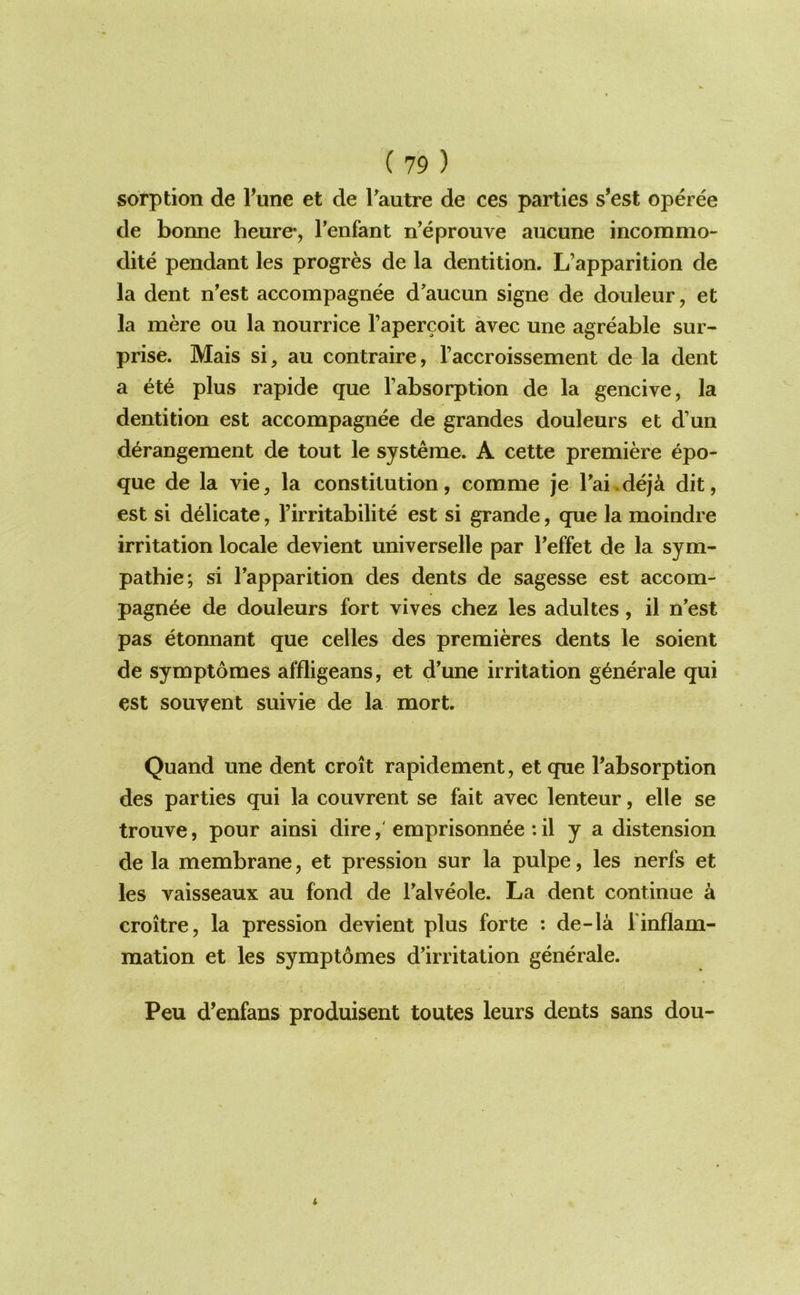 sorption de Tune et de Tautre de ces parties s’est operee de bonne heure*, Tenfant n’eprouve aiicune incommo- dite pendant les progres de la dentition. L’apparition de la dent n’est accompagnee d'aucun signe de doiileur, et la mere on la nourrice I’apercoit avec une agreable sur- prise. Mais si, an contraire, I’accroissement de la dent a ete plus rapide que I’absorption de la gencive, la dentition est accompagnee de grandes douleurs et d’un derangement de tout le systeme. A cette premiere epo- que de la vie, la constitution, comme je rai.dej^ dit, est si delicate, I’irritabilite est si grande, que la moindre irritation locale devient universelle par I’effet de la sym- pathie; si Tapparition des dents de sagesse est accom- pagnee de douleurs fort vives chez les adultes, il n’est pas etonnant que cedes des premieres dents le soient de symptomes affligeans, et d’une irritation generale qui est souvent suivie de la mort. Quand une dent croit rapidement, et que Tabsorption des parties qui la couvrent se fait avec lenteur, elle se trouve, pour ainsi direemprisonnee : il y a distension de la membrane, et pression sur la pulpe, les nerfs et les vaisseaux au fond de Talveole. La dent continue a croitre, la pression devient plus forte : de-la finflam- mation et les symptomes d’irritation generale. Peu d’enfans produisent toutes leurs dents sans dou-