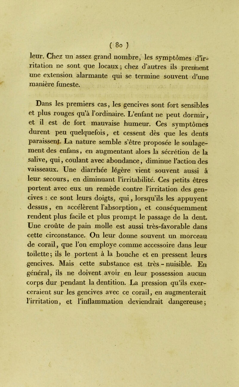 leur. Chez un assez grand nombre; les symptomes d’ir- ritation ne sont que locaux; chez d’autres ils prennent une extension alarmante qui se termine souvent d'une maniere funeste. Dans les premiers cas, les gencives sont fort sensibles et plus rouges qu a 1 ordinaire. L’enfant ne pent dormir, et il est de fort mauvaise humeur. Ces symptomes durent peu quelquefois, et cessent des que les dents paraissenj. La nature semble s’etre proposee le soulage- ment des enfans, en augmentant alors la secretion de la salive, qui, coulant avec abundance, diminue Taction des vaisseaux. Une diarrhee l^gere vient souvent aussi a leur secours, en diminuant Tirritabilite. Ces petits etres portent avec eux un remede contre Tirritation des gen- cives ; ce sont leurs doigts, qui, lorsqu’ils les appuyent dessus, en accelerent Tabsorption, et consequemment rendent plus facile et plus prompt le passage de la dent. Une croute de pain molle est aussi tres-favorable dans cette circonstance. On leur donne souvent un morceau de corail, que Ton employe comme accessoire dans leur toilette; ils le portent a la bouche et en pressent leurs gencives. Mais cette substance est tres - nuisible. En general, ils ne doivent avoir en leur possession aucun corps dur pendant la dentition. La pression qu’ils exer- ceraient sur les gencives avec ce corail, en augmenterait Tirritation, et Tinflammation deviendrait dangereuse;