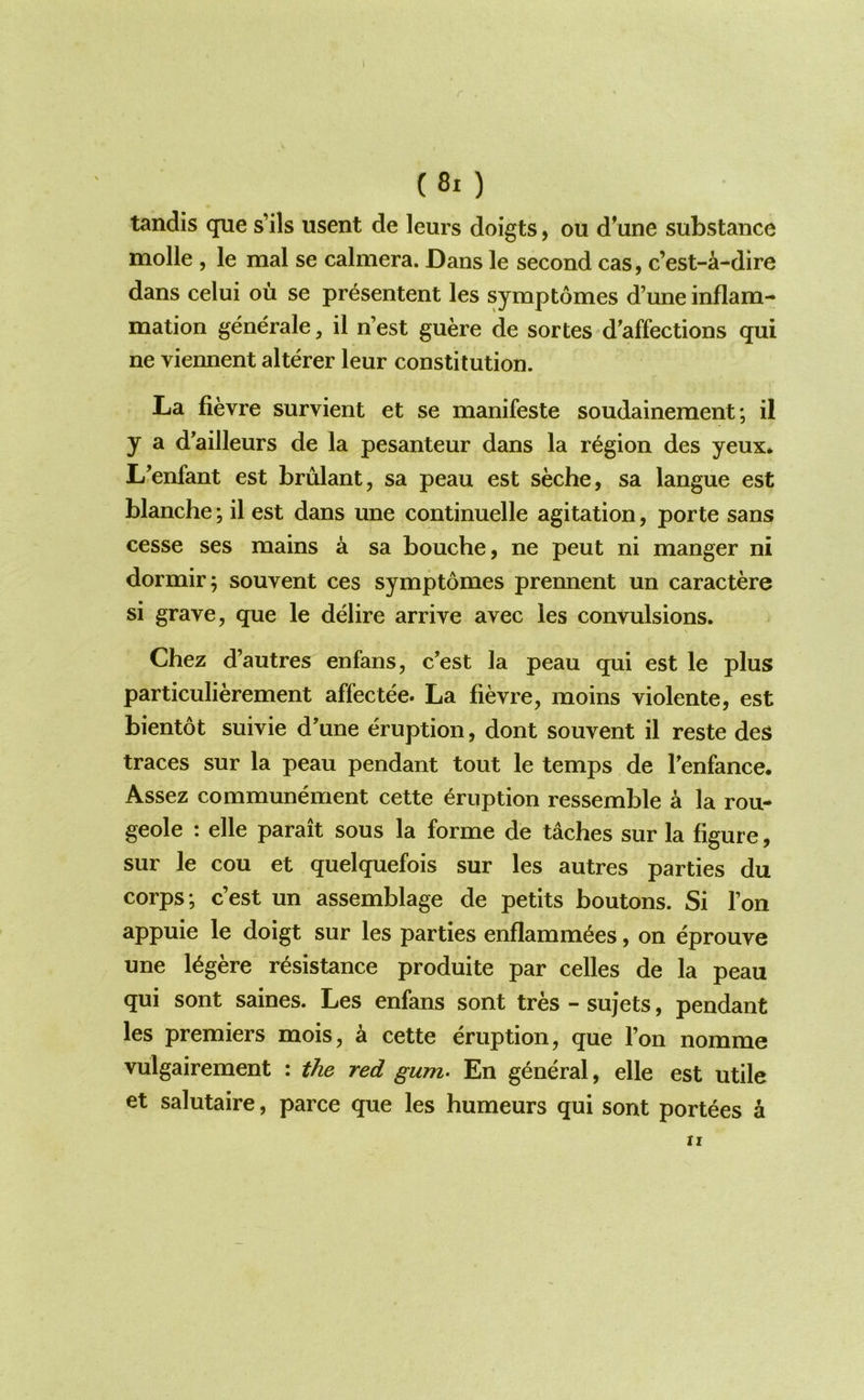 r . (8i ) tandis que s’ils usent de leurs doigts, ou dWe substance molle , le mal se calmera. Dans le second cas, c’est-a-dire dans celui ou se pr^sentent les symptomes d’une inflam- mation generate, il n’est guere de sortes d'affections qui ne viennent alterer leur constitution. La fievre survient et se manifeste soudainement; il y a d'ailleurs de la pesanteur dans la region des yeux* L’enfant est brulant, sa peau est seche, sa langue est blanche; il est dans une continuelle agitation, porte sans cesse ses mains a sa bouche, ne pent ni manger ni dormir; souvent ces symptomes prennent un caractere si grave, que le delire arrive avec les convulsions. Chez d’autres enfans, c’est la peau qui est le plus particulierement affectee. La fievre, moins violente, est bientot suivie d’une eruption, dont souvent il reste des traces sur la peau pendant tout le temps de Tenfance. Assez communement cette eruption ressemble a la rou- geole : elle parait sous la forme de taches sur la figure, sur le cou et quelquefois sur les autres parties du corps; c’est un assemblage de petits boutons. Si Ton appuie le doigt sur les parties enflamm^es, on eprouve une l^gere resistance produite par celles de la peau qui sont saines. Les enfans sont tres - sujets, pendant les premiers mois, a cette eruption, que Ton nomme vulgairement : the red gum- En general, elle est utile et salutaire, parce que les humeurs qui sont portees a II