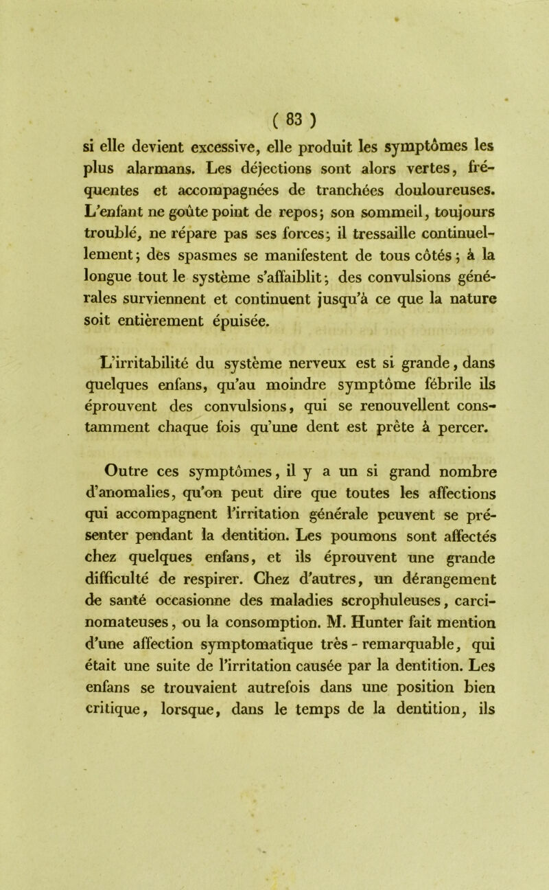 si elle devient excessive, elle produit les symptomes les plus alarmans. Les dejections sont alors vertes, fre- quentes et accompagnees de tranch6es douloiireuses. L'enfant ne goute point de repos j son sommeil, toujours trouble, ne repare pas ses forces; il tressaille continuel- lement; des spasmes se manifestent de tons c6t6s; k la longue tout le systeme s’affaiblit; des convulsions gene- rales surviennent et continuent jusqu’a ce que la nature soit entierement epuisee. L’irritabilite du systeme nerveux est si grande, dans quelques enfans, qu’au moindre symptome febrile ils eprouvent des convulsions, qui se renouvellent cons- tamment chaque fois qu’une dent est prete k percer. Outre ces symptomes, il y a un si grand nombre d’anomalies, qu’on pent dire que toutes les affections qui accompagnent ^irritation g^nerale peuvent se pre- senter pendant la dentition. Les poumons sont affectes chez quelques enfans, et ils eprouvent une grande difficulte de respirer. Chez d'autres, un derangement de sante occasionne des maladies scrophuleuses, carci- nomateuses, ou la consumption. M. Hunter fait mention d^une affection symptomatique tres - remarquable, qui etait une suite de Tirritation causae par la dentition. Les enfans se trouvaient autrefois dans une position bien critique, lorsque, dans le temps de la dentition, ils