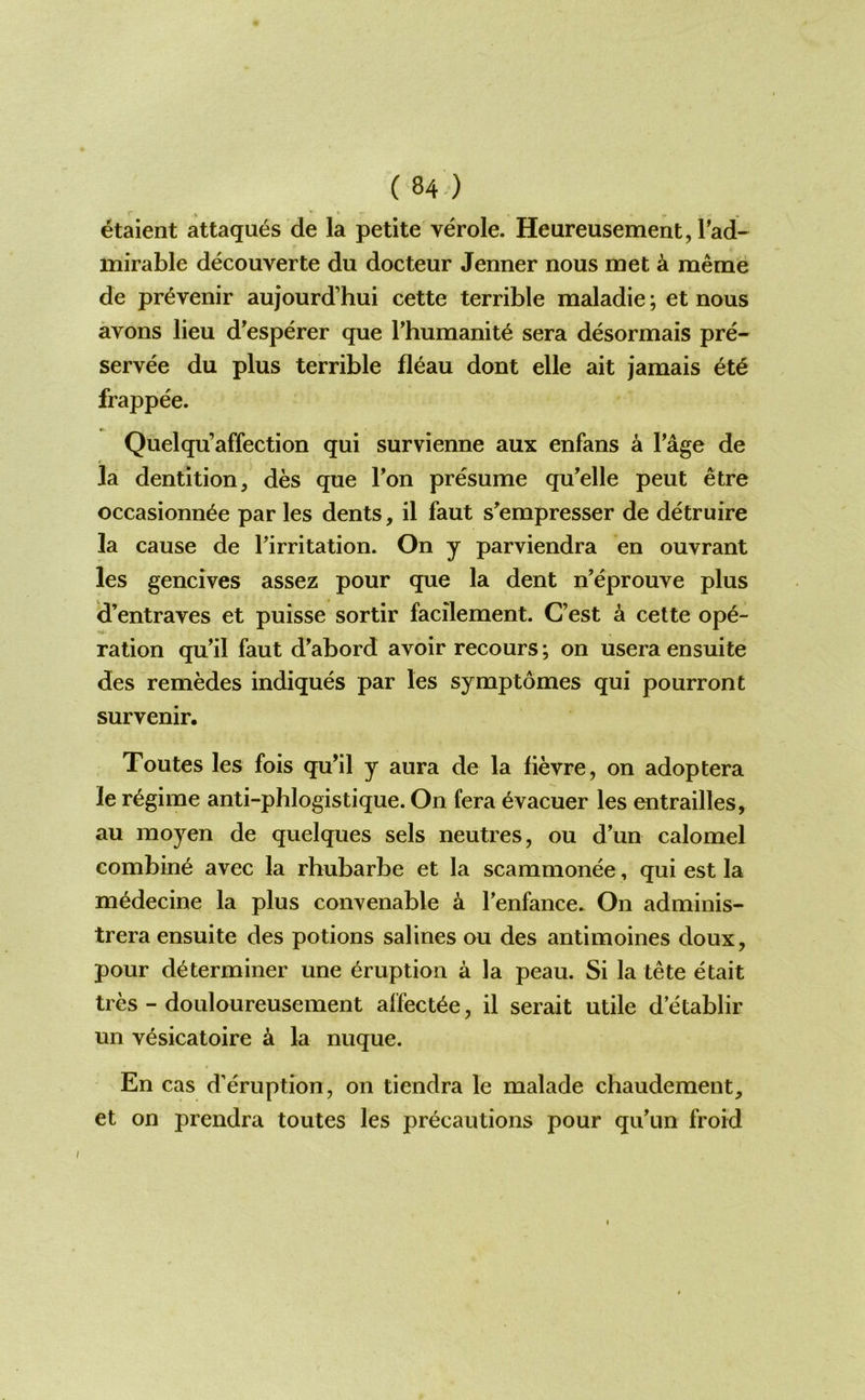 etaient attaques de la petite verole. Heureusement, Tad- mirable decouverte du docteur Jenner nous met k meme de pr^venir aujourd’hui cette terrible maladie; et nous avons lieu d’esperer que rhumanit^ sera desormais pre- servee du plus terrible fleau dont elle ait jamais 6t6 frappee. Quelqu’affection qui survienne aux enfans a Page de la dentition, des que Ton presume qu’elle peut etre occasionn^e par les dents, il faut s’empresser de detruire la cause de Tirritation. On y parviendra en ouvrant les gencives assez pour que la dent n’eprouve plus d’entraves et puisse sortir facilement. C’est a cette ope- ration qu’il faut d^abord avoir recours; on usera ensuite des remedes indiques par les symptomes qui pourront survenir. Toutes les fois qu’il y aura de la lievre, on adoptera le regime anti-phlogistique. On fera 6vacuer les entrailles, au raoyen de quelques sels neutres, ou d’un calomel combine avec la rhubarbe et la scammonee, qui est la m^decine la plus convenable k Tenfance. On adminis- trera ensuite des potions salines ou des antimoines doux, pour determiner une eruption a la peau. Si la tete etait tres - douloureusement affectee, il serait utile d’etablir un vesicatoire a la nuque. En cas d’eruption, on tiendra le malade chaudement, et on prendra toutes les precautions pour qu'un froid I