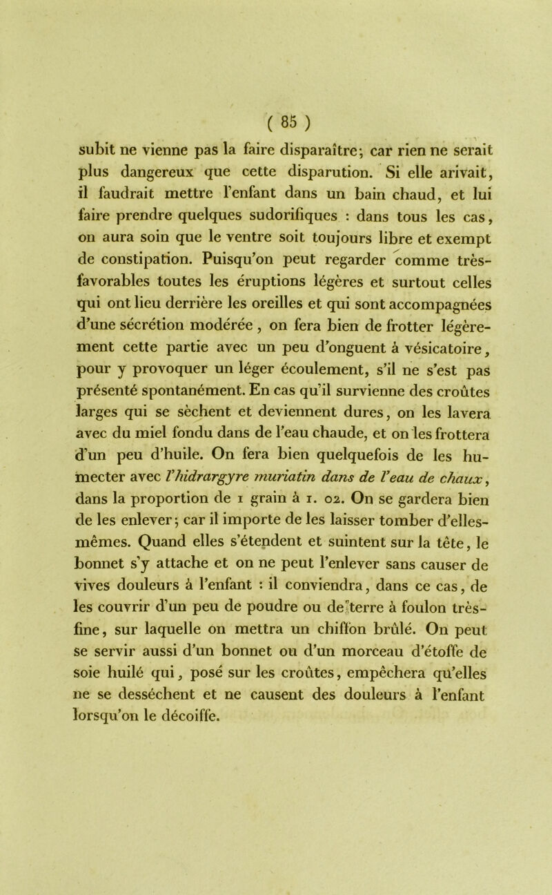 subit ne vienne pas la faire disparaitre; car rien ne serait plus dangereux que cette disparution. Si elle arivait, il faudrait mettre I’enfant dans un bain chaud, et lui faire prendre quelques sudorifiques : dans tous les cas, on aura soin que le ventre soil toujours libre et exempt de constipation. Puisqu'on pent regarder comme tres- favorables toutes les eruptions l^geres et surtout celles qui ont lieu derriere les oreilles et qui sont accompagnees d'une secretion moderee , on fera bien de frotter le'gere- ment cette partie avec un peu d'onguent a vesicatoire, pour y provoquer un leger ecoulement, s'il ne s'est pas pr^sent^ spontanement. En cas qu’il survienne des croutes larges qui se sechent et deviennent dures, on les lavera avec du miel fondu dans de Teau chaude, et on les frottera d’un peu d’huile. On fera bien quelquefois de les hu- mecter avec Vhidrargyre muriatin dans de Veau de chaux, dans la proportion de i grain ^ i. 02. On se gardera bien de les enlever ^ car il importe de les laisser tomber d^elles- memes. Quand elles s’^tendent et suintent sur la tete, le bonnet s’y attache et on ne pent Fenlever sans causer de vives douleurs k I’enfant : il conviendra, dans ce cas, de les couvrir d’un peu de poudre ou dejterre a foulon tres- fine, sur laquelle on mettra un chiftbn brule. On peut se servir aussi d’un bonnet ou d’un morceau d’etoffe de soie huilb qui ^ pose sur les croutes, empechera qu’elles ne se dessechent et ne causent des douleurs a I’enfant lorsqu’on le dbcoiffe.