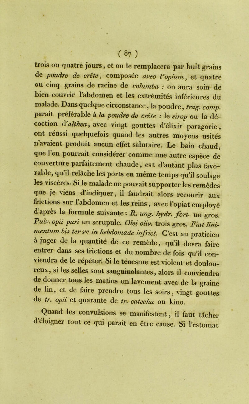 trois ou quatre jours, et on le remplacera par huit grains de ]^oudre de crete, Gompos^e ai>ec Vopium, et quatre ou cinq grains de racine de columba : on aura soin de bien couvrir Tabdomen et les extr^mites inftrieures du malade. Dans quelque circonstance, la poudre, trag. comp. parait preferable a la, poudre de crete .* le sirop ou la de- coction dW^^6ja, avec vingt gouttes d’elixir paragoric, ont reussi quelquefois quand les autres moyens usites n’avaient produit aucun effet salutaire. Le bain chaud, que Ton pourrait considerer comme une autre espece de couverture parfaitement chaude, est d’autant plus favo- rable, quMl relache les ports en meme temps qu'il soulage les visceres- Si le malade ne pouvait supporter les remedes que je viens d’indiquer, il faudrait alors recourir aux frictions sur I’abdomen et les reins, avec fopiat employe d’apres la formule suivante: R. ung. hydr. fort, un gros. Ruls^. opii puri un scrupule. Olei olw. trois gros. Fiat lini- mentum bis ter ve in hebdomade infrict. G’est au praticien a juger de la quantite de ce remede, qu’il devra faire entrer dans ses frictions et du nombre de fois qu’il con- viendra de le repeter; Si le tenesme est violent et doulou- reux, si les selks sont sanguinolantes, alors il conviendra de donner tons les matins un lavement avec de la graine de lin, et de faire prendre tons les soirs, vingt gouttes de tr. opii et quarante de tr. catechu ou kino. ^ Quand les convulsions se manifestent, il faut tdcher d eloigner tout ce qui parait en etre cause. Si I’estomac