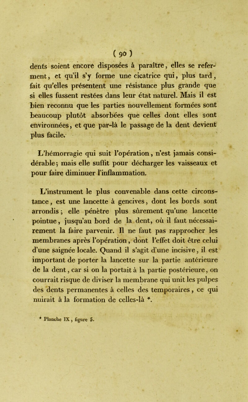 dents soient encore disposees & paraitre, elles se refer- ment, et qu’il s’y forme une cicatrice qui, plus tard, fait qu'elles pr^sentent une resistance plus grande que si elles fussent resides dans leur etat naturel. Mais il est bien reconnu que les parties nouvellement formees sont beaucoup plutot absorbees que celles dont elles sont environnees, et que par-1^ le passage de la dent devient plus facile* L’hemorragie qui suit Toperation, n’est jamais consi- derable ; mais elle suffit pour decharger les vaisseaux et pour faire diminuer I’inflammation. L’instrument le plus convenable dans cette circons- tance, est une lancette a gencives, dont les bords sont arrondis; elle penetre plus surement qu’une lancette pointue, jusqu’au bord de la dent, ou il faut necessai- rement la faire parvenir. Il ne faut pas rapprocher les membranes apres Toperation, dont Teffet doit etre celui d’une saignee locale. Quand il s’agit d’une incisive, il est important de porter la lancette sur la partie anterieure de la dent, car si on la portait a la partie posterieure, on courrait risque de diviser la membrane qui unit les pulpes des dents permanentes a celles des temporaires, ce qui nuirait a la formation de celles-1^ * Flnache IX, 6gure 5.