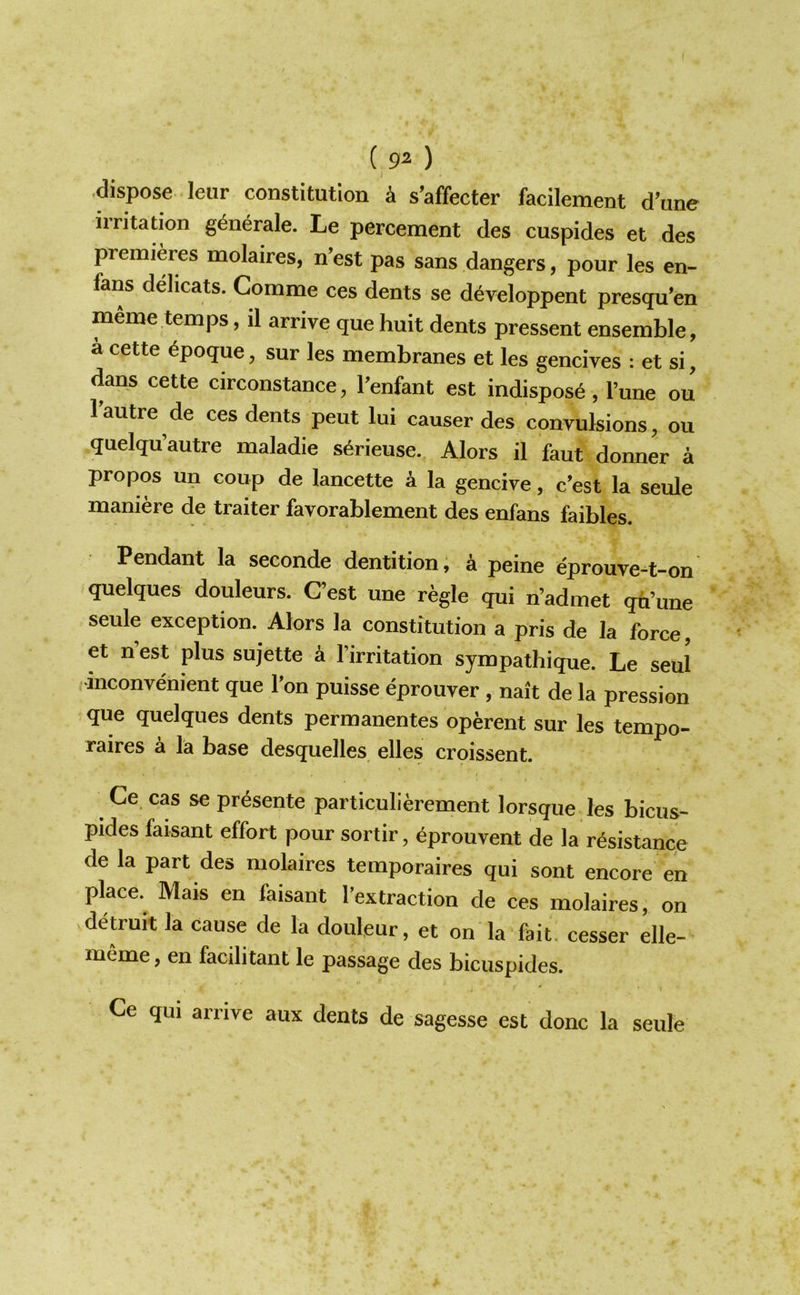 ( 9^ ) dispose leur constitution k s’affecter facilement dW irritation g^nerale. Le percement des cuspides et des premieres molaires, n’est pas sans dangers, pour les en- fans delicats. Comme ces dents se developpent presqu'en meme temps, il arrive que huit dents pressent ensemble, a cette ^poque, sur les membranes et les gencives : et si, dans cette circonstance, Penfant est indispose, I’une ou 1 autre de ces dents peut lui causer des convulsions, ou quelqu’autre maladie s^rieuse. Alors il faut donner a propos un coup de lancette a la gencive, c’est la seule maniere de traiter favorablement des enfans faibles. Pendant la seconde dentition, a peine eprouve-t-on quelques douleurs. (Test une regie qui n’admet qu’une seule exception. Alors la constitution a pris de la force, et n est plus sujette a firritation sympatbique. Le seul •inconvenient que Ton puisse eprouver , nait de la pression que quelques dents permanentes operent sur les tempo- raires a la base desquelles elles croissent. Ce cas se presente particulierement lorsque les bicus- pides faisant effort pour sortir, eprouvent de la resistance de la part des molaires temporaires qui sont encore en place. Mais en faisant fextraction de ces molaires, on detruit la cause de la douleur, et on la fait, cesser elle- meme, en facilitant le passage des bicuspides. Ce qui arrive aux dents de sagesse est done la seule