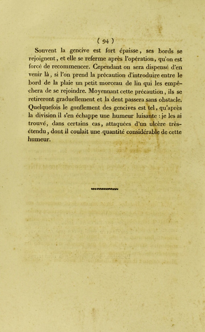 Souvent la gencive est fort ^paisse, ses bords se rejoignent, et elle se referme apres Pop^ration, qu’on est force de recommencer. Gependant on sera dispense d'en venir ^ si Ton prend la precaution d’introduire entre le bord de la plaie un petit morceau de lin qui les empe- chera de se rejoindre. Moyennant cette precaution, ils se retireront graduellement et la dent passera sans obstacle. Quelquefois le gonflement des gencives est tel, qu’apres la division il s’en echappe une humeur luisante : je les ai trouve, dans certains cas, attaquees d’un ulcere tres- etendu, dont il coulait une .quantite considerable de cette humeur.