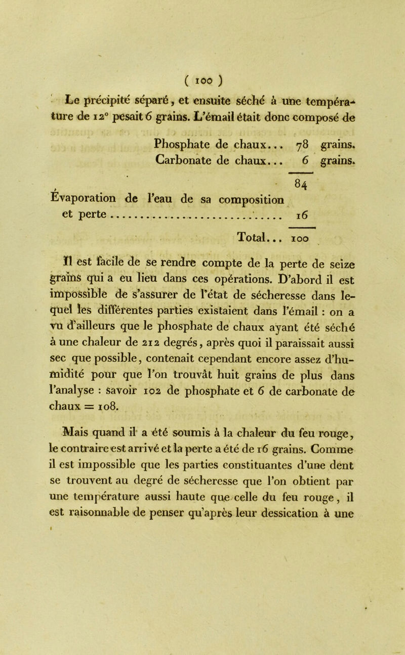 ' Le precipite separ6, et ensuite s6ch^ & une temp^ra-^ ture dc 12° pesoit 6 grains. L’^mail 6tait done compose de Phosphate de chaux... 78 grains. Carbonate de chaux... 6 grains. Evaporation de Feau de sa composition et perte 16 Total... 100 II est facile de se rendre compte de la perte de seize grains qui a eu lieu dans ces operations. D’abord il est impossible de s’assurer de I’etat de s^cheresse dans le- quel les differentes parties existaient dans Temail: on a vu d’ailleurs que le phosphate de chaux ayant et6 s^che a une chaleur de 212 degres, apres quoi il paraissait aussi sec que possible, contenait cependant encore assez d’hu- midile pour que Fon trouvat huit grains de plus dans Tanalyse : savoir 102 de phosphate et 6 de carbonate de chaux = 108. Mais quand il a soumis k la chaleur du feu rouge, le contraireest arrive et la perte a etc de 16 grains. Comme il est impossible que les parties constituantes d’une dent se trouvent au degre de secheresse que Ton obtient par une temperature aussi haute que celle du feu rouge, il est raisonnable de penser qu’apres leur dessication une I