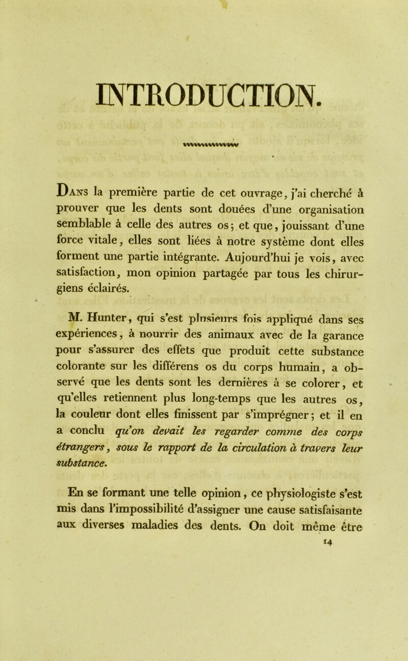 INTRODUCTION. Dans la premiere partie de cet ouvrage, j^ai cherche k prouver que les dents sont douses d’une organisation semblable k celle des autres os;,et que, jouissant d’une force vitale, elles sont liees a notre systeme dont elles forment une partie int^grante. Aujourd’hui je vois, avec satisfaction, mon opinion partagee par tons les chirur- giens eclair^s. M. Hunter, qui s’est plnsieiirs fois applique dans ses experiences, a nourrir des animaux avec de la garance pour s’assurer des effets que produit cette substance colorante sur les differens os du corps humain, a ob- serve que les dents sont les dernieres a se colorer, et qu’elles retiennent plus long-temps que les autres os, la couleur dont elles finissent par s’impr^gner; et il en a conclu quon dev ait les regarder comme des corps etrangers, sous le rapport de la circulation d travers leur substance. En se formant une telle opinion, ce physiologiste s’est mis dans ^impossibility d’assigner une cause satisfaisante aux diverses maladies des dents. On doit meme etre 14