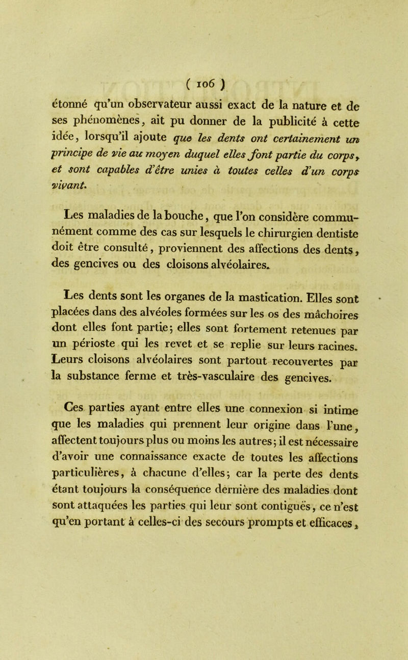 etonn6 qu’un observateur aussi exact de la nature et de ses pheuomenes, ait pu donner de la publicite k cette idee, lorsqu’il ajoute qu& les dents ont certainement un 'principe de vie au moyen duquel elles Jhnt partie du corps y et sont capables d'etre unies d toutes celles d’un corps vivanU Les maladies de la bouche, que Ton considere commu- nement comme des cas sur lesquels le chirurgien dentiste doit etre consult^, proviennent des affections des dents, des gencives ou des cloisons alveolaires* Les dents sont les organes de la mastication. Elles sont plac^es dans des alveoles form^es sur les os des machoires dont elles font partie, elles sont fortement retenues par un perioste qui les revet et se replie sur leurs racines. Leurs cloisons alveolaires sont partout recouvertes par la substance ferme et tres-vasculaire des gencives. Ces parties ayant entre elles une connexion si intime que les maladies qui prennent leur origine dans Tune, affectenttou jours plus ou moins les autres; il est necessaire d’avoir une connaissance exacte de toutes les affections particulieres, k chacune d^elles; car la perte des dents etant toujours la consequence derniere des maladies dont sont attaquees les parties qui leur sont contigues, ce n’est qu’en portant a celles-ci des secours prompts et efficaces.