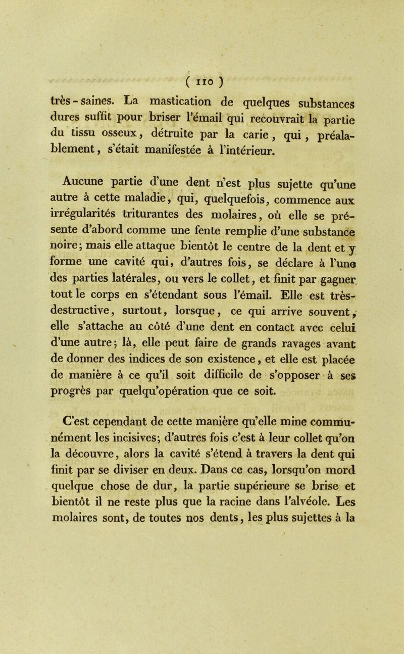 tres-saines. La mastication de quelques substances dures suffit pour briser Temail qui recouvrait la partie du tissu osseux, detruite par la carie, qui, preala- blement, s’etait manifestee k I’interieur. Aucune partie dune dent n’est plus sujette qu’une autre k cette maladie, qui, quelquefois, commence aux irregularit^s triturantes des molaires, oil elle se pr6- sente d’abord comme une fente remplie d'une substance noire; mais elle attaque bientot le centre de la dent et y forme une cavity qui, d'autres fois, se declare a Tuno des parties lat^rales, oii vers le collet, et finit par gagner. tout le corps en s’etendant sous T^mail. Elle est tres- destructive, surtout, lorsque, ce qui arrive souvent, elle s'attache au c6t6 d’une dent en contact avec celui d’une autre; la, elle peut faire de grands ravages avant de donner des indices de son existence, et elle est plac^e de maniere a ce qu’il soit difficile de s'opposer a ses progres par quelqu’op^ration que ce soit. C’est cependant de cette maniere qu’elle mine commu- nement les incisives; d'autres fois c’est a leur collet qu’on la decouvre, alors la cavity s’^tend a travers la dent qui finit par se diviser en deux. Dans ce cas, lorsqu’on mord quelque chose de dur, la partie superieure se brise et bientot il ne reste plus que la racine dans I’alveole. Les molaires sont, de toutes nos dents, les plus sujettes k la