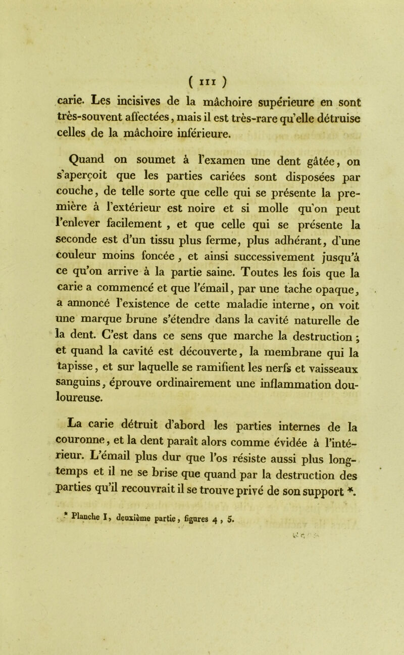 ( ) carie. Les incisives de la mdchoire superieure en sent tres-souvent affectees, niais il est tres-rare qu’elle detruise celles de la machoire inferieure. Quand on soumet k I’examen une dent gdt4e, on s’apercoit que les parties cari^es sont disposees par couche, de telle sorte que celle qui se pr^sente la pre- miere a Text^rieur est noire et si molle qu’on peut Tenlever facilement , et que celle qui se presente la seconde est d’un tissu plus ferme, plus adherant, d’une couleur moins fonc^e , et ainsi successivement jusqu^a ce qu’on arrive a la partie saine. Toutes les fois que la carie a commence et que Femail, par une tache opaque, a annonc6 I’existence de cette maladie interne, on voit une marque brune s’etendre dans la cavity naturelle de la dent. C’est dans ce sens que marche la destruction; et quand la cavite est decouverte, la membrane qui la tapisse, et sur laquelle se ramifient les nerfs et vaisseaux sanguins, eprouve ordinairement une inflammation dou- loureuse. La carie d^truit d’abord les parties internes de la couronne, et la dent parait alors comme evid^e k Tint^- rieur. L email plus dur que Fos resiste aussi plus long- temps et il ne se brise que quand par la destruction des parties qu il recouvrait il se trouve prive de son support