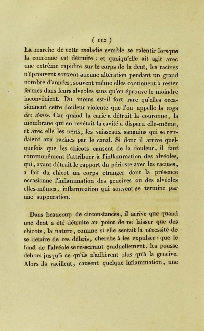 ( ) La marche de cette maladie semble se ralentir lorsque la couronne est d^truite : et quoiqu’elle ait agit avec une extreme rapidite sur le corps de la dent, les racmes n’eprouvent souvent aucune alteration pendant un grand nombre d’ann^es; souvent meme elles continuent a rester fermes dans leurs alveoles sans qu’on eprouve le moindre inconvenient. Du moins est-il fort rare qu’elles occa- sionnent cette douleur violente que Ton appelle la rage des dents. Car quand la carie a detruit la couronne ^ la membrane qui en revetait la cavite a disparu elle-meme, et avec elle les nerfs, les vaisseaux sanguins qui se ren- daient aux racines par le canal. Si done il arrive quel- quefois que les chicots causent de la douleur, il faut communement I’attribuer a I’inflammation des alveoles, qui, ayant detruit le rapport du perioste avec les racines, a fait du chicot un corps etranger dont la presence occasionne rinflammation des gencives ou des alveoles elles-memes, inflammation qui souvent se termine par une suppuration. Dans beaucoup de circonstances, il arrive que quand une dent a ete detruite au point de ne laisser que des chicots, la nature, comme si elle sentait la necessite de se defaire de ces debris, cherche k les cxpulser : que le fond de I’alveole se resserrant graduellement, les pousse dehors jusqu’a ce qu’ils n adherent plus qu’a la gencive. Alors ils vacillentj causent quelque inflammation, une