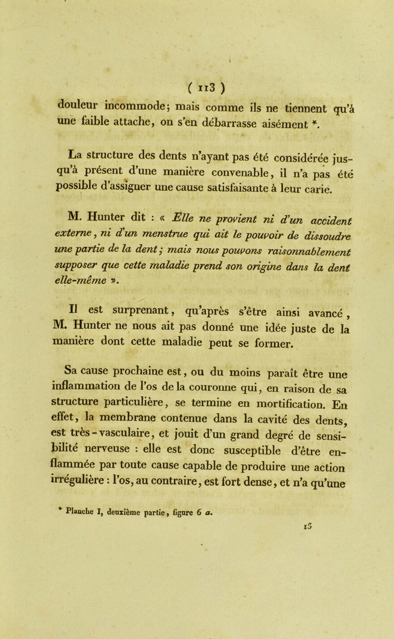 ( «3) douleur incommode; mais comme ils ne tiennent une faible attache, on s'en debarrasse ais^ment ^ Ija structure des dents n ayant pas consideree jus- qu’^ present d'une maniere convenable, il n’a pas ^te possible d’assigner une cause satisfaisante k leur carie. IVX. Hunter dit . «. Elle tiq pTovient jii d^un cLccident extcYTiG y Tii d uTi i7i67istni6 (jui (lit le pouuoir d& dissoudvc une partie de la dent ,* mais nous poui>ons raisonnablement supposer que cette maladie prend son origine dans la dent elle-meme II est surprenant, qu’apres s’etre ainsi avance, M. Hunter ne nous ait pas donn^ une id^e juste de la maniere dont cette maladie pent se former. Sa cause prochaine est, ou du moins parait etre une inflammation de Tos de la couronne qui, en raison de sa structure particuliere, se termine en mortification. En effet, la membrane contenue dans la cavite des dents, est tres - vasculaire, et jouit d’un grand degre de sensi- bilite nerveuse : elle est done susceptible d’etre en- flamm^e par toute cause capable de produire une action irreguliere: Fos, au contraire, est fort dense, et n’a qu’une