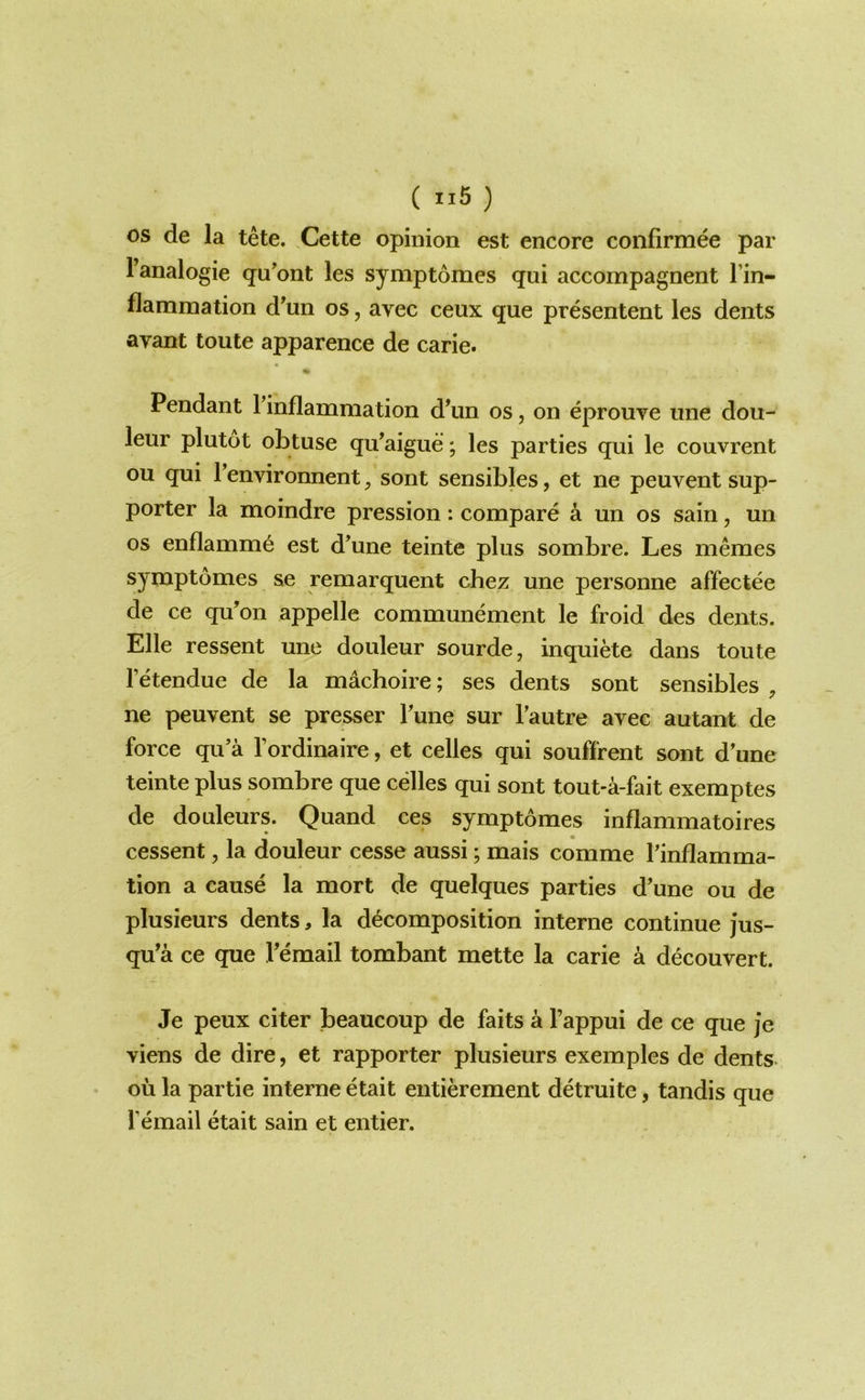 ( ii6 ) OS de la tete. Cette opinion est encore confirmee par I’analogie qu'ont les symptomes qui accompagnent I’in- flammation d^un os, avec ceux que presentent les dents avant toute apparence de carie. Pendant rinflammation d’un os, on eprouve ime dou- leur plutot obtuse qu^aigue; les parties qui le couvrent ou qui Tenvironnent^ sont sensibles, et ne peuvent sup- porter la moindre pression: compare a un os sain, un os enflamme est d^une teinte plus sombre. Les memes symptomes se remarquent chez une personne affectee de ce qu’on appelle communement le froid des dents. Elle ressent une douleur sourde, inquiete dans toute Tetendue de la machoire; ses dents sont sensibles , ne peuvent se presser Tune sur Tautre avec autant de force qu’a I’ordinaire, et celles qui souffrent sont d une teinte plus sombre que celles qui sont tout-a-fait exemptes de douleurs. Quand ces symptomes inflammatoires cessent, la douleur cesse aussi; mais comme I’inflamma- tion a cause la mort de quelques parties d’une ou de plusieurs dents, la decomposition interne continue jus- qu’a ce que Vemail tombant mette la carie a decouvert. Je peux citer beaucoup de faits a I’appui de ce que je viens de dire, et rapporter plusieurs exemples de dents ou la partie interne etait entierement detruite, tandis que femail etait sain et entier.