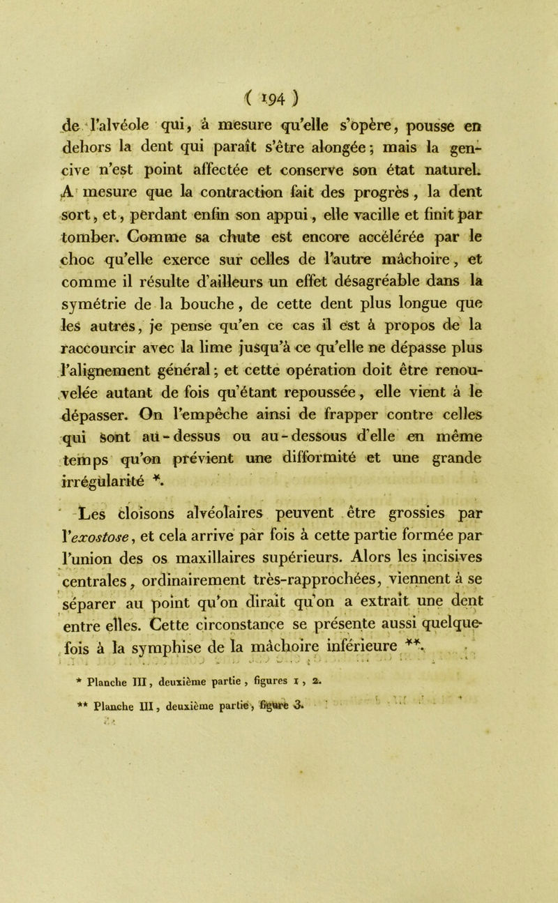 de I’alv^ole qui, cl mesure qu’elle s’op^re, pousse en dehors la dent qui parait s’etre along^e; mais la gen- cive n’est point affectee et conserve son etat natureL A’ mesure que la contraction fait des progr^, la dent sort, et , perdant enfin son appui, elle vacille et finitpar tomber. Comme sa chute est encore acceler^e par le choc qu’elle exerce sur cel'les de Tautre mAchoire, et comme il resulte d’ailleurs un effet d^sagreable dans la symetrie de la bouche, de cette dent plus longue que les autres, je pense quen ce cas il est k propos de la raccourcir avec la lime jusqu’a ce qu’elle ne depasse plus I'alignement general; et cette operation doit etre renou- ,velee autant de fois qu’^tant repoussee, elle vient a le d^passer. On bemp^he ainsi de frapper centre celles qui &ont aU-dessus on au-dessous d’elle en meme temps qu’on previent une difformite et une grande irr^giilarke ' -Les cloisons alveolaires peuvent etre grossies par Vexostose, et cela arrive par fois a cette partie form^e par Funion des os maxillaires superieurs. Alors les incisives centrales^ ordinairement tres-rapproch6es, viennent a se ^ ' ♦ *1 separer au point qu*on dirait quon a extrait une dent entre elles. Cette circonstance se presente aussi quelqu^ fois a la syraph ise de la mAcboire inferieure * Planche III, deuxi^me partie , figures i , a.