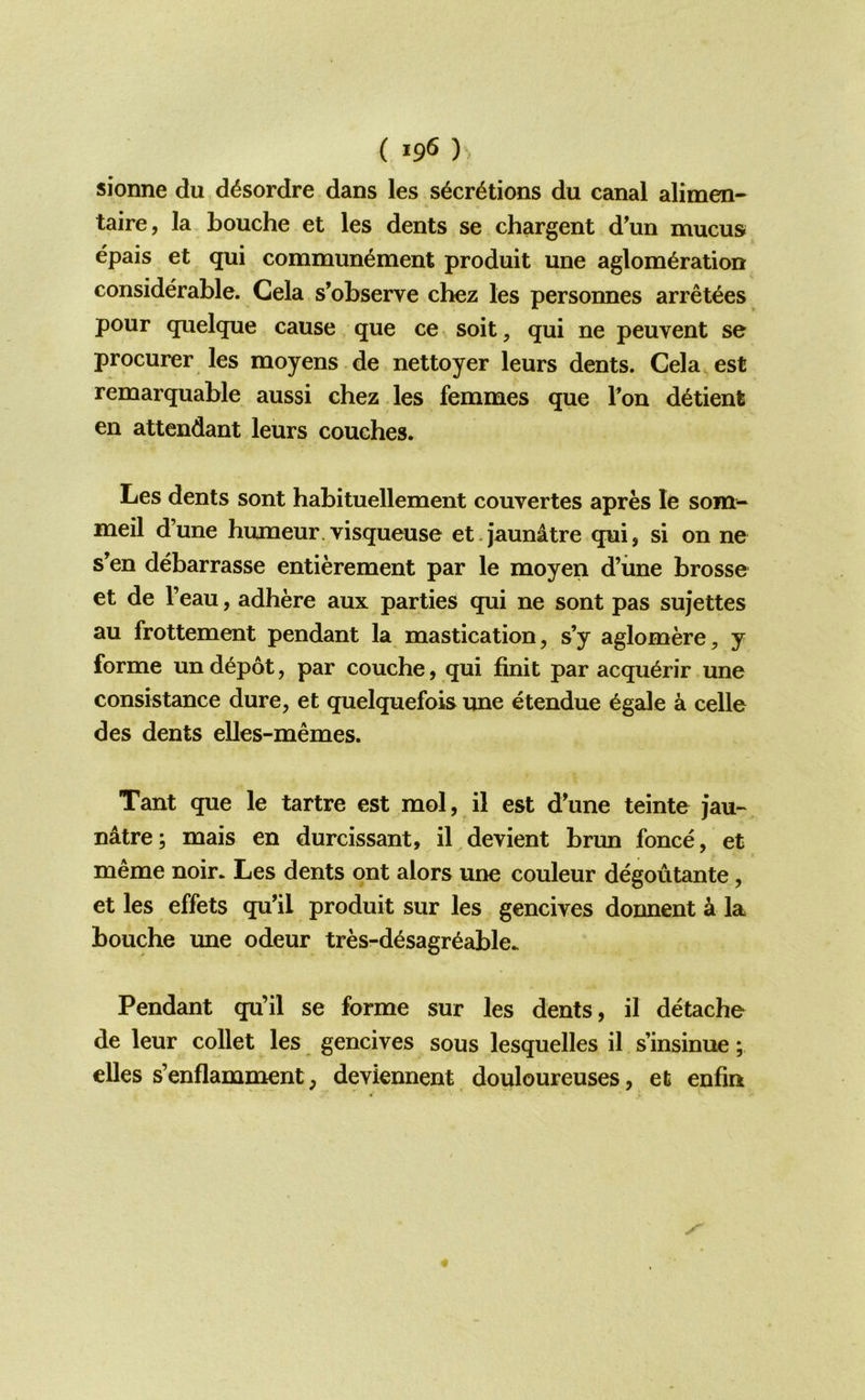 ( )^ sionne du d^sordre dans les s^cr^tions du canal alimen- taire, la Louche et les dents se chargent d'un mucus epais et qui commun^ment produit une aglom^ration considerable. Cela s’observe chez les personnes arret^es pour quelque cause que ce^soit, qui ne peuvent se procurer les moyens de nettoyer leurs dents. Cela est remarquable aussi chez les femmes que Ton d^tient en attendant leurs couches. Les dents sont hahituellement couvertes apres le som- meil d’une humeur.visqueuse et.jaunatre qui, si on ne s’en debarrasse entierement par le moyen d’iine brosse et de I’eau, adhere aux parties qui ne sont pas sujettes au frottement pendant la mastication, s’y aglomere, y forme un depot, par couche, qui finit par acqu^rir une consistance dure, et quelquefois une etendue ^gale a celle des dents elles-memes. Tant que le tartre est mol, il est d’une teinte jau-^ natre; mais en durcissant, il^devient brun fonce, et meme noir. Les dents ont alors une couleur degoutante, et les effets qu’il produit sur les gencives donnent k la Louche une odeur tres-d^sagr^able. Pendant qu’il se forme sur les dents, il detache de leur collet les gencives sous lesquelles il s’insinue; eUes s’enflamment, devknnent douloureuses, et enfin