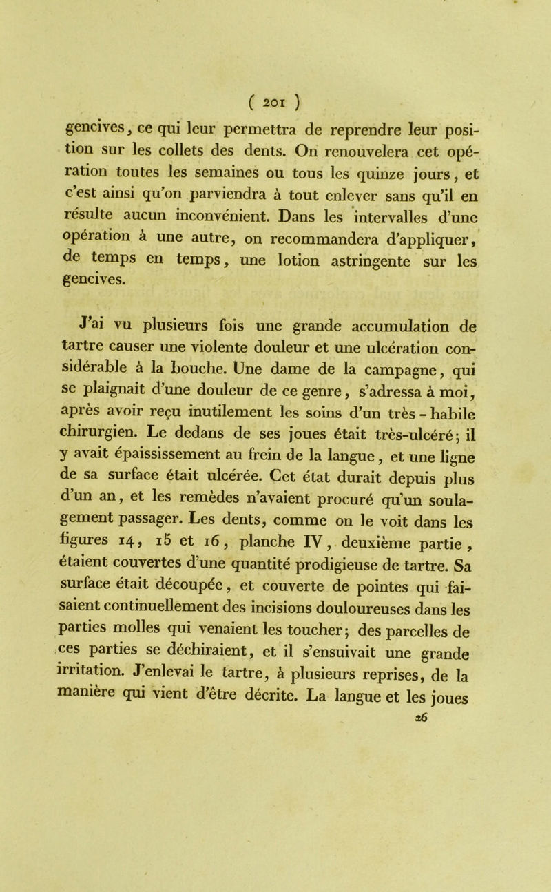 gencives, ce qui leur permettra de reprendre leur posi- tion sur les collets des dents. On renouvelera cet ope- ration toutes les semaines on tons les quinze jours, et c’est ainsi qu'on parviendra a tout enlever sans qu’il en resulte aucun inconvenient. Dans les intervalles d’une operation k une autre, on recommandera d'appliquer, de temps en temps, une lotion astringente sur les gencives. J^ai vu plusieurs fois une grande accumulation de tartre causer une violente douleur et une ulceration con- siderable a la Louche. Une dame de la campagne, qui se plaignait d’une douleur de ce genre, s’adressa k moi, apres avoir recu inutilement les soins d’un tres - habile chirurgien. Le dedans de ses joues etait tres-ulcere; il y avait epaississement au frein de la langue, et une ligne de sa surface 6tait ulceree. Cet etat durait depuis plus d’un an, et les remedes n’avaient procure qu’un soula- gement passager. Les dents, comme on le voit dans les figures 14, i5 et 16, planche IV, deuxieme partie , etaient couvertes d’une quantite prodigieuse de tartre. Sa surface etait decoupee, et couverte de pointes qui fai- saient continuellement des incisions douloureuses dans les parties molles qui venaient les toucher; des parcelles de ces parties se d^chiraient, et il s’ensuivait une grande irritation. J’enlevai le tartre, a plusieurs reprises, de la maniere qui vient d’etre d^crite. La langue et les joues