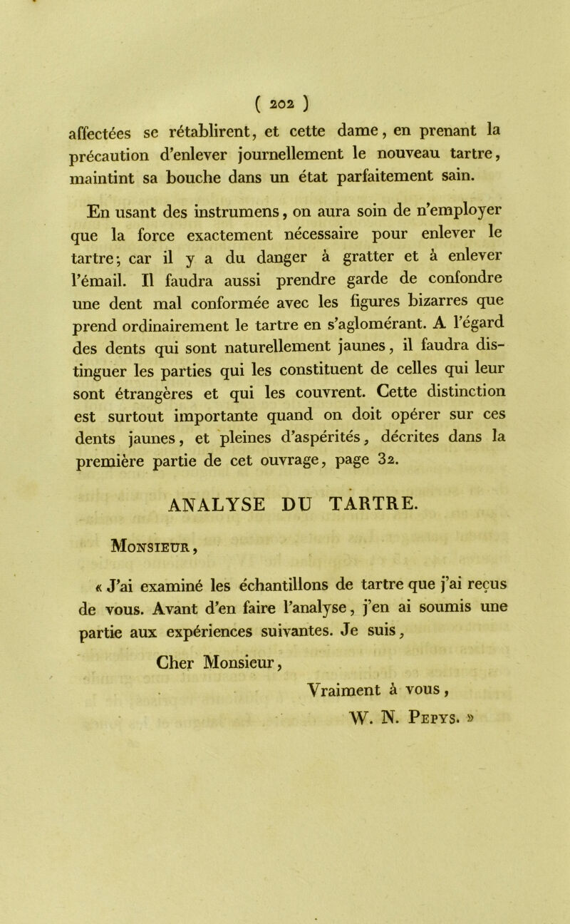 affect^es se retablirent, et cette dame, en prenant la precaution d^enlever journellement le nouveau tartre, maintint sa Louche dans un etat parfaitement sain. En usant des instrumens, on aura soin de n^employer que la force exactement necessaire pour enlever le tartre; car il y a du danger a gratter et a enlever Femail. II faudra aussi prendre garde de confondre une dent mal conformee avec les figures bizarres que prend ordinairement le tartre en s’aglomerant. A Tegard des dents qui sont naturellement jaunes, il faudra dis- tinguer les parties qui les constituent de celles qui leur sont ^trangeres et qui les couvrent. Cette distinction est surtout importante quand on doit op^rer sur ces dents jaunes, et pleines d'asperites, decrites dans la premiere partie de cet ouvrage, page 82. ANALYSE DU TARTRE. Monsieur , <c Tai examine les echantillons de tartre que j’ai recus de vous. Avant d’en faire Tanalyse, j’en ai soumis une partie aux experiences suivantes. Je suis, Cher Monsieur, Vraiment k vous, W. N. Pepys. »