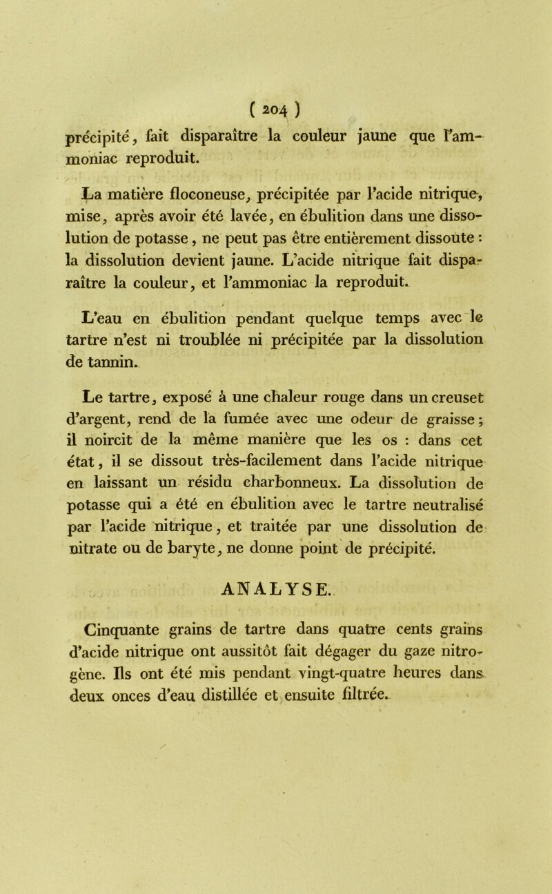 precipite, fait disparaitre la couleur jaune que Fam- moniac reproduit. La matiere floGoneuse, precipit^e par Facide nitrique, mise^ apres avoir 6t6 lavee, en ebulition dans une disso- lution de potasse, ne peut pas etre entierement dissoute: la dissolution devient jaune. L’acide nitrique fait dispa- raitre la couleur, et Fammoniac la reproduit. L’eau en ebulition pendant quelque temps avec le tartre n’est ni troubl^e ni pr^cipitee par la dissolution de tannin. Le tartre, expose a une chaleur rouge dans uncreuset d’argent, rend de la fum6e avec une odeur de graisse; il noircit de la meme maniere que les os : dans cet etat, il se dissout tres-facilement dans Facide nitrique en laissant un residu charbonneux. La dissolution de potasse qui a ete en ebulition avec le tartre neutralise par Facide nitrique, et traitee par une dissolution de nitrate ou de baryte, ne donne point de precipite. ANALYSE. Cinquante grains de tartre dans quatre cents grains d’acide nitrique ont aussitot fait d^gager du gaze nitro- gene. Ils ont ete mis pendant vingt-quatre heures dans deux onces d’eau distillee et ensuite filtree.