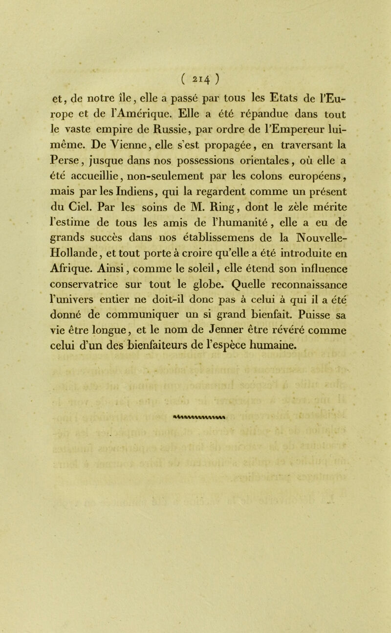 et, de notre lie, elle a passe par tous les Etats de TEu- rope et de rAmerique. Elle a r^pandue dans tout le vaste empire de Russie, par ordre de TEmpereur lui- meme. De Vienne, elle s’est propagee, en traversant la Perse, jusque dans nos possessions orientales, ou elle a ^te accueillie, non-seulement par les colons europeens, mais par les Indiens, qui la regardent comme un present du Ciel. Par les soins de M. Ring, dont le zele merite I’estime de tous les amis de I’humanite, elle a eu de grands succes dans nos etablissemens de la Nouvelle- Hollande, et tout porte a croire qu’elle a ete introduite en Afrique. Ainsi, comme le soleil, elle etend son influence conservatrice sur tout le globe. Quelle reconnaissance runivers entier ne doit-il done pas a celui a qui il a ete donne de communiquer un si grand bienfait. Puisse sa vie etre longue, et le nom de Jenner etre revere comme celui d’un des bienfaiteurs de I’espece humaine.