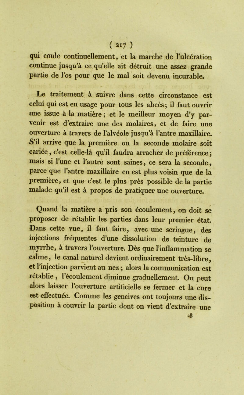 ( ^17 ) qui coule continuellement, et la marche de Fulc^ration continue jusqu’^ ce qu’elle ait d^truit une assez grande partie de Tos pour que le mal soit devenu incurable. Le traitement k suivre dans cette circonstance est celui qui est en usage pour tous les abces; il faut ouvrir une issue k la matiere; et le meilleur moyen d'y par- venir est d’extraire une des molaires, et de faire une ouverture a travers de I’alveole jusqu’k Fantre maxillaire. S’il arrive que la premiere ou la seconde molaire soit cariee, c’est celle-la qu’il faudra arracher de preference; mais si Fune et Fautre sont saines, ce sera la seconde, parce que Fantre maxillaire en est plus voisin que de la premiere, et que c’est le plus pres possible de la partie malade qu’il est a propos de pratiquer une ouverture. Quand la matiere a pris son ^coulement, on doit se proposer de retablir les parties dans leur premier 6tat. Dans cette vue^ il faut faire, avec une seringue, des injections frequentes d’une dissolution de teinture de myrrhe, a travers Fouverture. Des que Finflammation se calme, le canal naturel devient ordinairement tres-libre, et Finjection parvient au nez; alors la communication est retablie , F^coulement diminue graduellement. On peut alors laisser Fouverture artificielle se fermer et la cure est effectuee. Comme les gencives ont toujours une dis- position k couvrir la partie dont on vient d^extraire 28 ' une