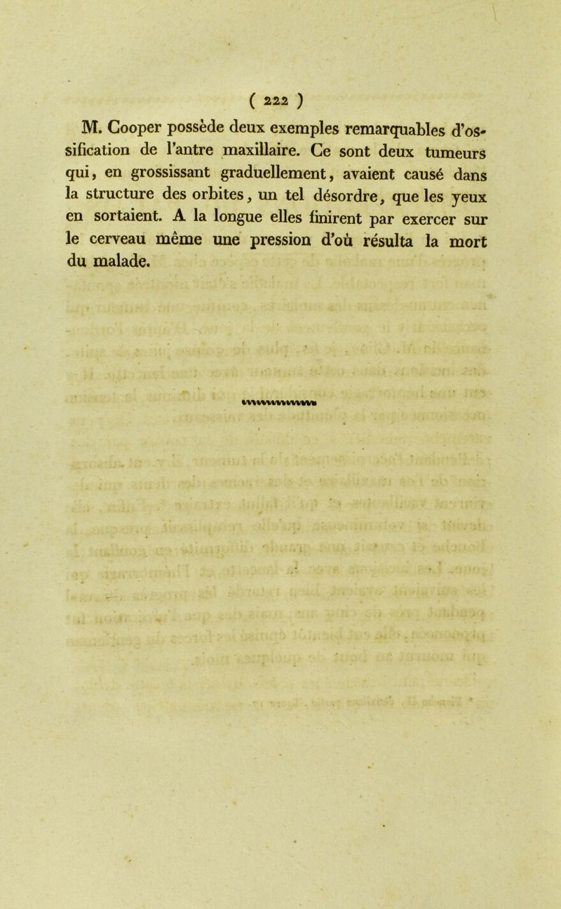 M. Cooper possede deux exemples remarquables d’os- sification de Tantre maxillaire. Ge sont deux tumeurs qui, en grossissant graduellement, avaient caus6 dans la structure des orbites, un tel d^sordre, que les yeux en sortaient. A la longue elles finirent par exercer sur le cerveau meme une pression d’ou resulta la mort du malade. t,V\v%%i^WVKV«l