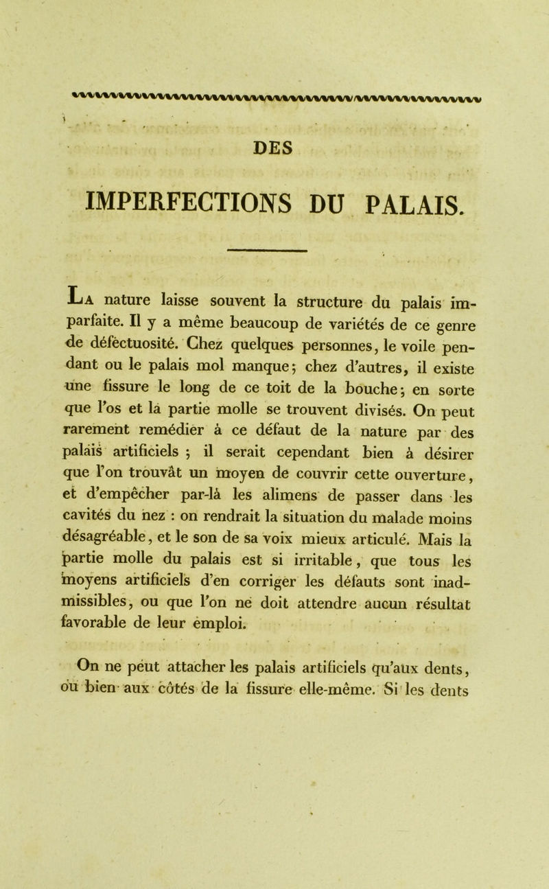 /%VV\/%/V^%/WVWWV 1 , DES IMPERFECTIONS DU PALAIS. La nature laisse souvent la structure du palais im- parfaite. II y a meme beaucoup de varietes de ce genre de d6fectuosit6. Chez quelques personnes, le voile pen- dant ou le palais mol manque 5 chez d’autres, il existe une fissure le long de ce toit de la bouche; en sorte que Tos et la partie molle se trouvent divis^s. On peut raremeht rem^dier a ce defaut de la nature par des palais artificiels ; il serait cependant bien a desirer que Ton trouv^t un moyen de couvrir cette ouverture, et d’empecher par-la les alimens de passer dans les cavites du hez : on rendrait la situation du malade moins desagr^able, et le son de sa voix mieux articule. Mais la partie molle du palais est si irritable, que tous les inoyens artificiels d’en corriger les defauts sont inad- missibles, ou que Ton ne doit attendre aucun resultat favorable de leur emploi. On ne peut attacher les palais artificiels qu’aiix dents, du bien aux cotes de la fissure elle-meme. Sides dents