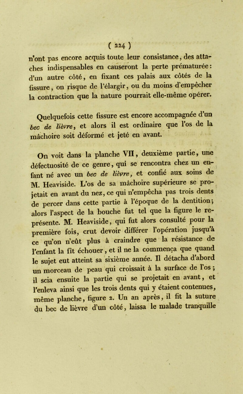n’ont pas encore acquis toute leur consistance, des atta- ches indispensables en caiiseront la perte prematur^e: d'un autre c6t6, en fixant ces palais aux cot^s de la fissure, on risque de I’^largir, ou du moins d’empecher la contraction que la nature pourrait elle-meme op6rer. Quelquefois cette fissure est encore accompagnee d’un bee de lihvre^ et alors il est ordinaire que Tos de la machoire soit d^forme et jet6 en avant. On voit dans la planche VII, deuxieme partie, une d^fectuosite de ce genre, qui se rencontra chez un en- fant ne avec un bee de liepre, et confie aux soins de M. Heaviside. Uos de sa machoire superieure se pro- jetait en avant du nez, ce qui n'empecha pas trois dents de percer dans cette partie a f^poque de la dentition; alors I’aspect de la bouche fut tel que la figure le re- pr^sente. M. Heaviside, qui fut alors consulte pour la premiere fois, crut devoir differer I’operation jusqu’a ce qu’on n’eut plus ^ craindre que la resistance de Tenfant la fit echouer, et il ne la commenca que quand le sujet eut atteint sa sixieme annee. Il detacha d'abord un morceau de peau qui croissait k la surface de fos; il scia ensuite la partie qui se projetait en avant, et Tenleva ainsi que les trois dents qui y etaient contenues, meme planche, figure 2. Un an apres, il fit la suture du bee de lievre d’un cote, laissa le malade tranquille