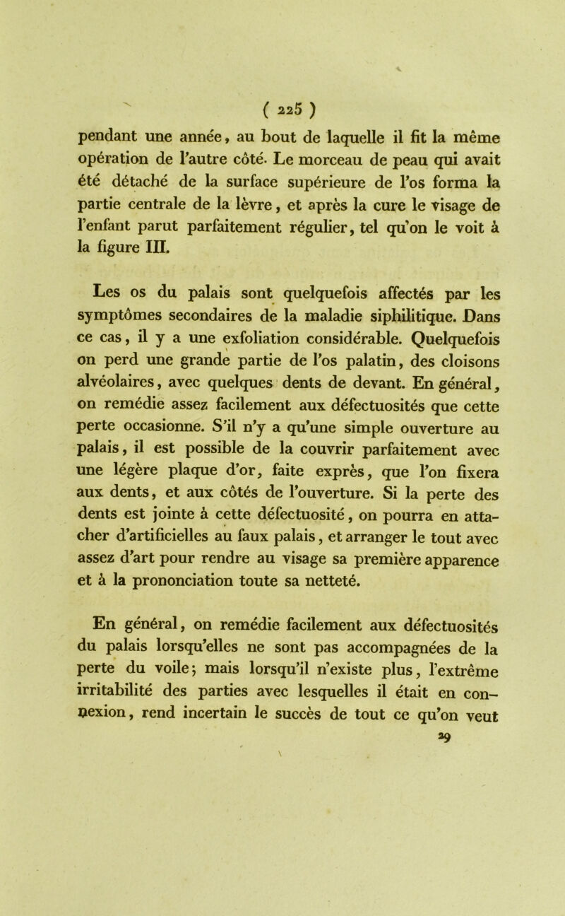 pendant une annee > au bout de laquelle il fit la meme operation de Fautre cote. Le morceaii de peau qui avait 6te d^tache de la surface sup^rieure de Fos forma la partie centrale de la levre, et apres la cure le visage de Fenfant parut parfaitement r^gulier, tel qu’on le voit k la figure III. Les os du palais sont quelquefois affectes par les symptomes secondaires de la maladie siphilitique. Dans ce cas, il y a une exfoliation considerable. Quelquefois on perd une grande partie de Fos palatin, des cloisons alveolaires, avec quelques dents de devant. En general, on rem^die assez facilement aux defectuosit^s que cette perte occasionne. S’il n’y a qu’une simple ouverture au palais, il est possible de la couvrir parfaitement avec une legere plaque d’or, faite expres, que Fon fixera aux dents, et aux c6t6s de Fouverture. Si la perte des dents est jointe k cette defectuosite, on pourra en atta- cher d'artificielles au faux palais, et arranger le tout avec assez d’art pour rendre au visage sa premiere apparence et a la pronunciation toute sa nettete. En general, on remedie facilement aux defectuosites du palais lorsqu’elles ne sont pas accompagnees de la perte du voile5 mais lorsqu’il n’existe plus, Fextreme irritabilite des parties avec lesquelles il etait en con- nexion, rend incertain le succes de tout ce qu’on veut