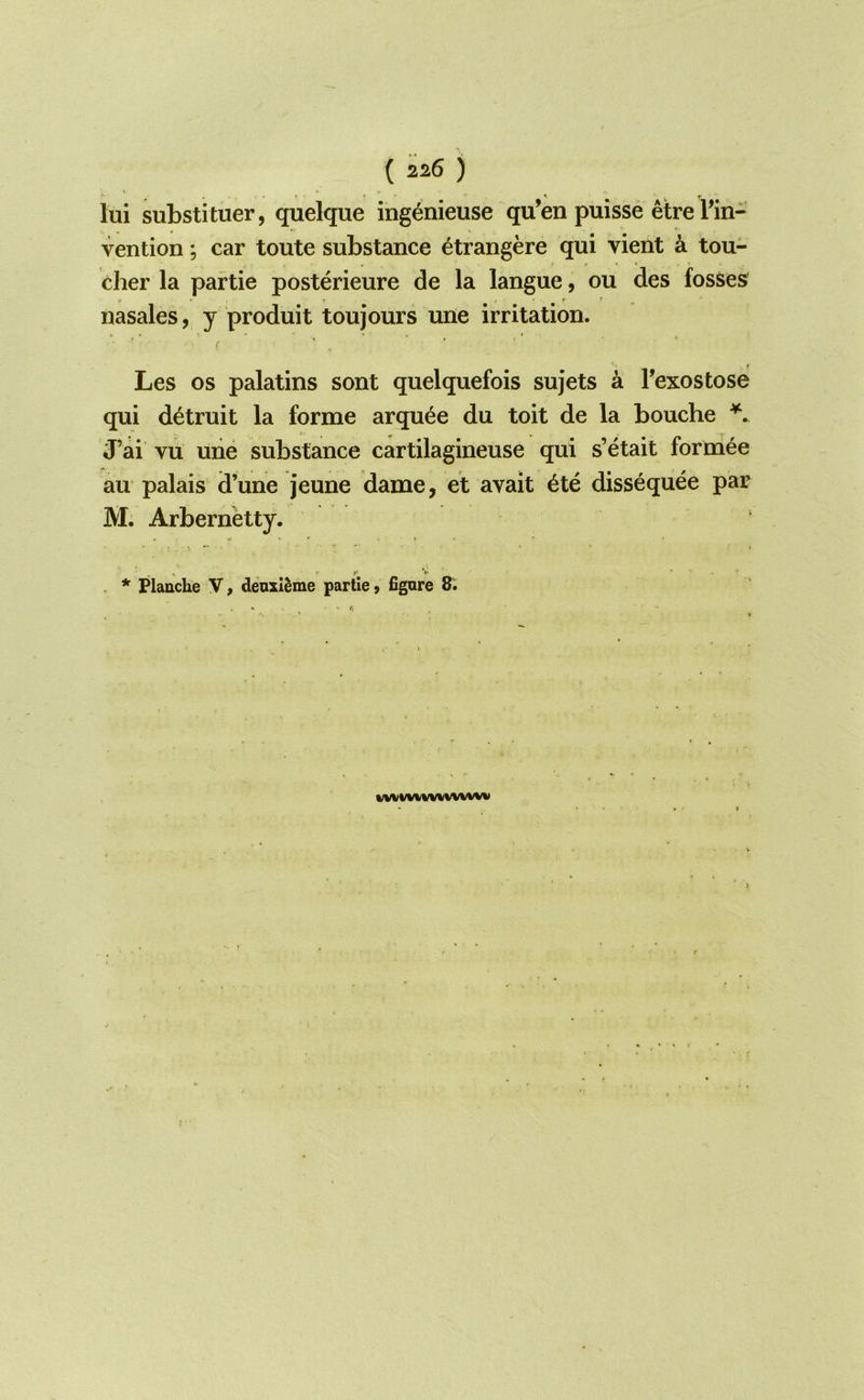 lui substituer, quelque ingenieuse qu’en puisse etre Tin- vention; car toute substance ^trangere qui vient k tou- cher la partie posterieure de la langue, ou des fosses' nasales, y produit toujours une irritation. Les os palatins sont quelquefois sujets a Fexostose qui d^truit la forme arqu^e du toit de la bouche \ J’ai vu une substance cartilagineuse qui s’etait formee au palais d’une jeune dame, et avait 6te dissequee par M. Arbernetty. . * Flanche \, deusl^me partie y figure WW%f%lWWVWW