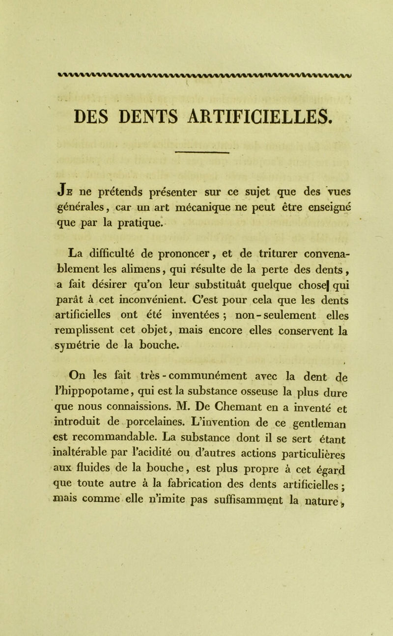 ( DES DENTS ARTIFICIELLES. Je ne pretends presenter sur ce sujet que des vues g^nerales, car un art m^canique ne pent etre enseigne que par la pratique. La difficult^ de prononcer, et de triturer convena- blement les alimens, qui resulte de la perte des dents, a fait desirer qu’on leur substituat quelque chose| qui parat a cet inconvenient. C’est pour cela que les dents artificielles ont ete invent^es; non - seulement elles remplissent cet objet, mais encore elles conservent la sym^trie de la bouche. I On les fait tres - communement avec la dent de rhippopotame, qui est la substance osseuse la plus dure que nous connaissions. M. De Chemant en a invente et introduit de porcelaines. L’invention de ce gentleman est recommandable. La substance dont il se sert ^tant inalterable par Tacidit^ ou d’autres actions particulieres aux fluides de la bouche, est plus propre a cet ^gard que toute autre a la fabrication des dents artificielles; mais comme elle n’imite pas suffisamment la nature