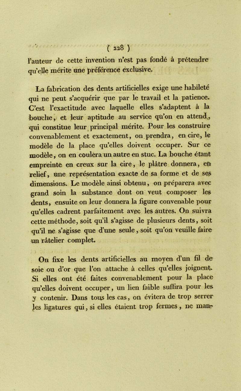 ( 220 ) I’auteur de cette invention n’est pas fond6 a pr6tendre qii’elle m^rite nne preference exclusive. La fabrication des dents artificielles exige une habilete qui ne peut s’acquerir que par le travail et la patience. C’est Texactitude avec laquelle elles s’adaptent a la bouche ,^ et leur aptitude au service qu’on en attend,, qui constitue leur principal merite. Pour les construire convenablement et exactement, on prendra, en cire, le modele de la place qu’elles doivent occuper. Sur ce modele, on en coulera un autre en stuc. La bouche ^tant empreinte en creux sur la cire, le platre donnera, en relief, une representation exacte de sa forme et de se? dimensions. Le modele ainsi obtenu, on preparera avec grand soin la substance dont on veut composer les dents, ensuite on leur donnera la figure convenable pour qu’elles cadrent parfaitement avec les autres. On suivra cettem6thode, soit qu’il s’agisse de plusieurs dents, soit qu’il ne s’agisse que d’une seule, soit qu’on veuille faire im ratelier complet. On fixe les dents artificielles au moyen d’un fil de soie ou d'or que Ton attache a celles qu’elles joignent. Si elles ont ete faites convenablement pour la place qu’elles doivent occuper, un lien faible suffira pour les y contenir. Dans tons les cas, on evitera de trop serrer Jes ligatures qui, si elles etaient trop fermes, ne manr