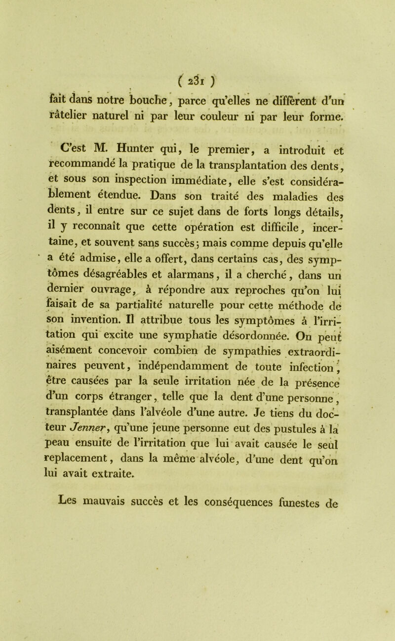 ( 2^1 ) t fait dans notre bouche, parce qu’elles ne different d^un ratelier naturel ni par leur couleur ni par leur forme. Cest M. Hunter qui, le premier, a introduit et recommande la pratique de la transplantation des dents, et sous son inspection immediate, elle s’est considera- blement etendue. Dans son traite des maladies des dents, il entre sur ce sujet dans de forts longs details, il y reconnait que cette operation est difficile, incer- taine, et souvent sans succesj mais comnae depuis qu’elle a 6te admise, elle a offert, dans certains cas, des symp- tomes d^sagreables et alarmans, il a cherche, dans un dernier ouvrage, k repondre aux reproches qu^on lui faisait de sa partialite naturelle pour cette methode de son invention. Il attribue tons les symptomes k Tirri- tation qui excite une symphatie desordonnee. On pent ais^ment conceyoir combien de sympathies extraordi- naires peuvent, ind^pendamment de toute infection j etre causees par la seule irritation n^e de la presence d'un corps Stranger, telle que la dent d’une personne, transplantee dans Talv^ole d’une autre. Je tiens du doc- teur Jenner, qu’une jeune personne eut des pustules a la peau ensuite de Tirritation que lui avait causee le seul replacement, dans la meme'alveole, d’une dent qu’on lui avait extraite. Les mauvais succes et les consequences funestes de