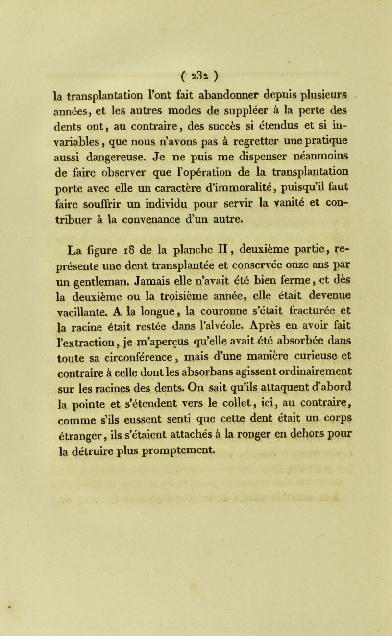 la transplantation Tont fait abandonner depuis plusieurs ann6es, et les autres modes de suppleer k la perte des dents ont, au contraire, des succes si etendus et si in- variables, que nous n’avons pas k regretter une pratique aussi dangereuse. Je ne puis me dispenser neanmoins de faire observer que reparation de la transplantation porte avec elle un caractere d'immoralite, puisqu’il faut faire souffrir un individu pour servir la vanite et con- tribuer a la convenance d’un autre. La figure i8 de la planche II, deuxieme par tie, re- pr^sente une dent transplantee et conservee onze ans par un gentleman. Jamais elle n’avait et6 bien ferme, et des la deuxieme ou la troisieme ann^e, elle etait devenue vacillante. A la longue, la couronne s’etait fractur^e et la racine 6tait rest^e dans Talveole. Apres en avoir fait I’extraction, je m'apercus qu’elle avait^t^ absorb^e dans toute sa circonference, mais d'une maniere curieuse et contraire a celle dont les absorbans agissent ordinairement sur les racines des dents. On sait qu’ils attaquent d'abord la pointe et s’^tendent vers le collet, ici, au contraire, comme s’ils eussent senti que cette dent etait un corps Stranger, ils s’etaient attaches k la ronger en dehors pour la detruire plus promptement.