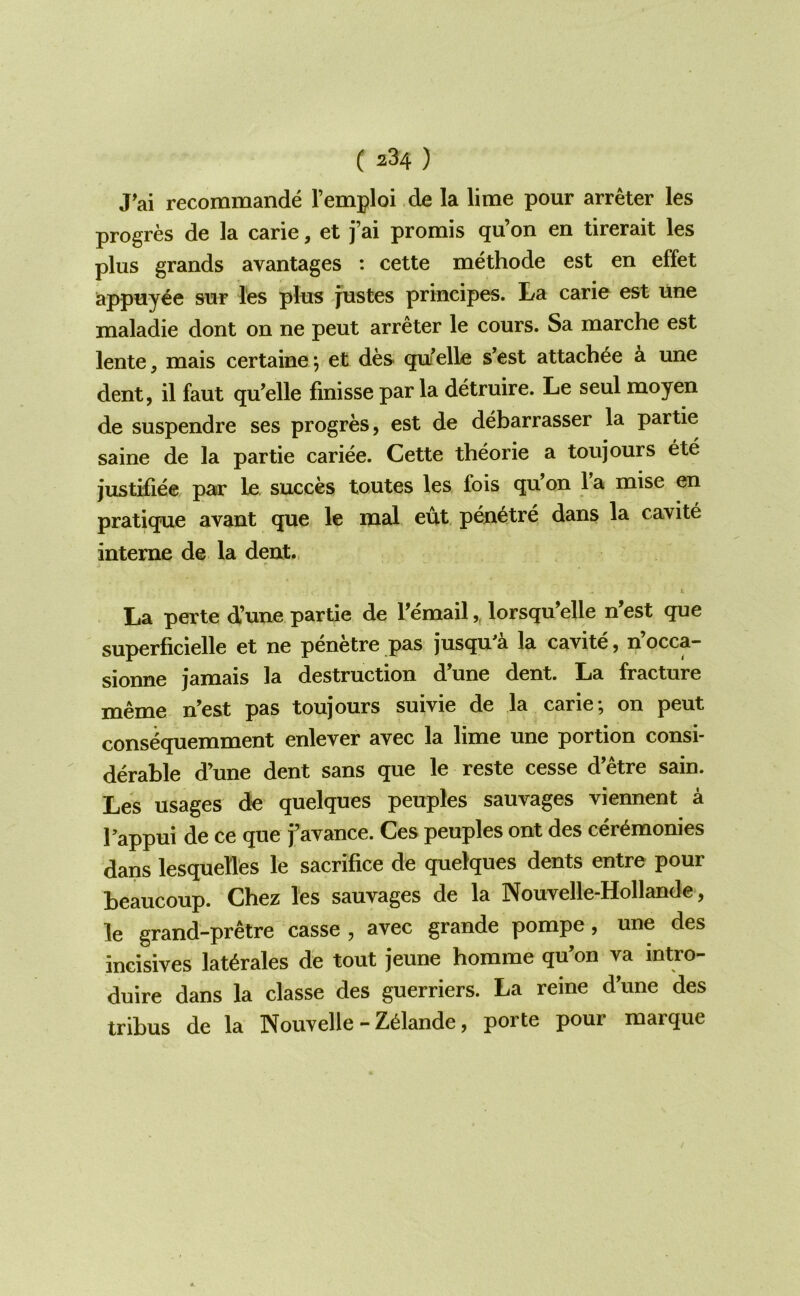 J'ai recommande Temploi de la lime pour arreter les progres de la carie, et j’ai prorais qu’on en tirerait les plus grands avantages : cette methode est en effet appuy^e sur les plus justes principes. La carie est line maladie dont on ne pent arreter le cours. Sa marche est lente, mais certaine; et des qu^elle s’est attach^e ^ une dent, il faut qu’elle finisse par la detruire. Le seul moyen de suspendre ses progres, est de debarrasser la partie saine de la partie cariee. Cette theorie a toujours ete justiliee par le, succes toutes les fois qu on 1 a mise en pratique avant que le mal eut pen^tre dans la cavite interne de la dent.. La perte d’une partie de Femail,, lorsqu’elle n’est que superficielle et ne penetre pas jusqu^a la cavite, n’occa- sionne jamais la destruction d’une dent. La fracture meme n’est pas toujours suivie de la carie; on pent cons^quemment enlever avec la lime une portion consi- derable d’une dent sans que le reste cesse d etre sain. Les usages de quelques peuples sauvages viennent a Tappui de ce que favance. Ces peuples ont des ceremonies dans lesquellfes le sacrifice de quelques dents entre pour beaucoup. Chez les sauvages de la Nouvelle-Hollande, le grand-pretre casse , avec grande pompe, une des incisives lat^rales de tout jeune homme qu’on va intro- duire dans la classe des guerriers. La reine d’une des tribus de la Nouvelle - Zelande, porte pour marque