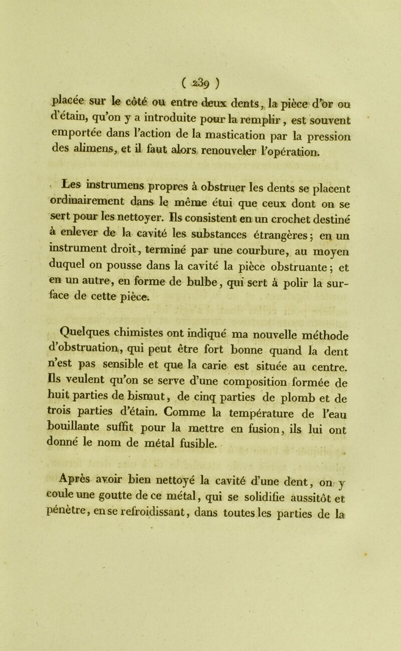 ( ^39 ) plaeee sur le c6t6. ou entre dieux dents, la piece d^br ou d etain, qu on y a introduite ponr la remplir, est souvent emportee dans 1 action de la mastication par la pression des alimens, et il faut alors/ renouveler Popbration. ♦ Les instrumens propres k obstruer les dents se placent ordinairement dans le meme etui que ceux dont on se sert pour les nettoyer. Ils consistent en un crochet destine a enlever de la cavitb les substances btrangeres 5 en un instrument droit , termine par une courbure, au moyen duquel on pousse dans la cavite la piece obstruante; et en un autre, en forme de bulbe, qui sert ci polir la sur- face de cette piece. Quelques chimistes ont indique ma nouvelle methode d obstruation, qui peut etre fort bonne quand la dent nest pas sensible et que la carie est situee au centre. Ils veulent qu’on se serve d’une composition formbe de huit parties de bismut, de cinq parties de plomb et de trois parties d’btain. Comme la temperature de Peau bouillante suffit pour la mettre en fusion, ils lui ont donne le nom de metal fusible. Apres avoir bien nettoye la cavite d’une dent, on> y couleune goutte dece metal, qui se solidifie aussitot et penetre, enserefroidissant, dans toutesles parties de la