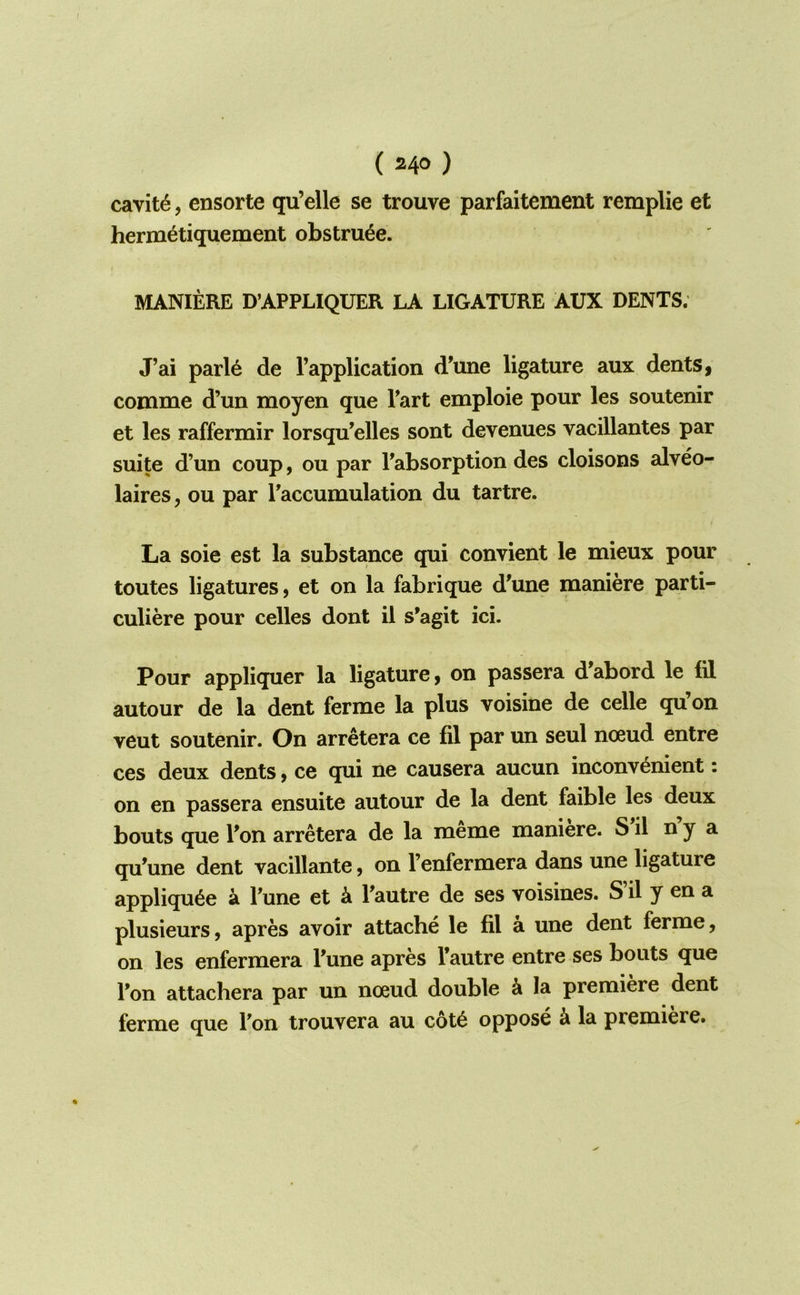 (HO) cavity, ensorte qu’elle se trouve parfaitement remplie et herm^tiquement obstru^e. MANIERE D’APPLIQUER LA LIGATURE AUX DENTS; J’ai parle de Fapplication d'une ligature aux dents, comme d’un moyen que Tart emploie pour les soutenir et les raffermir lorsqu’elles sont devenues vacillantes par suite d’un coup, ou par Pabsorption des cloisons alveo- laires, ou par Paccumulation du tartre. La soie est la substance qui convient le mieux pour toutes ligatures, et on la fabrique d'une maniere parti- culiere pour celles dont il s’agit ici. Pour appliquer la ligature, on passera d’abord le fil autour de la dent ferme la plus voisine de celle qu’on veut soutenir. On arretera ce fil par un seul noeud entre ces deux dents, ce qui ne causera aucun inconvenient: on en passera ensuite autour de la dent faible les deux bouts que Pon arretera de la meme maniere. S il n y a qu^une dent vacillante, on Penfermera dans une ligature appliqu6e a Pune et k Pautre de ses voisines. S’il y en a plusieurs, apres avoir attache le fil a une dent ferme, on les enfermera Pune apres Pautre entre ses bouts que Pon attachera par un nceud double k la premiere dent ferme que Pon trouvera au c6t6 oppose k la premiere.