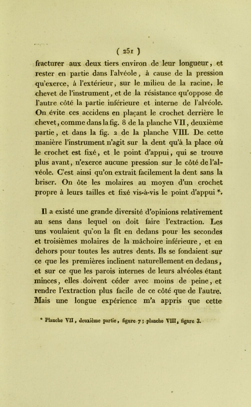 fracturer aux deux tiers environ de leur longueur, et Tester en partie dans I’alv^ole, a cause de la pression qu’exerce, k Texterieur, sur le milieu de la racine, le chevet de Tinstrument, et de la resistance qu’oppose de I’autre cot^ la partie inferieure et interne de I’alveole. On ^vite ces accidens en placant le crochet derriere le chevet, comme dans la fig. 8 de la planche VII, deuxieme partie, et dans la fig. 2. de la planche VIII. De cette maniere Tinstrument n’agit sur la dent qu’a la place ou le crochet est fix6, et le point d’appui, qui se trouve plus avant, n’exerce aucune pression sur le c6t6 de Tal- veole. C’est ainsi qu’on extrait facilement la dent sans la briser. On ote les molaires au moyen d^un crochet propre a leurs tallies et fix6 vis-a-vis le point d’appui II a existe une grande diversity d’opinions relativement au sens dans lequel on doit faire Textraction. Les uns voulaient qu on la fit en dedans pour les secondes et troisiemes molaires de la machoire inferieure, et en dehors pour toutes les autres dents. Ils se fondaient sur ce que les premieres inclinent naturellement en dedans, et sur ce que les parois internes de leurs alveoles etant minces^ elles doivent ceder avec moins de peine, et rendre Textraction plus facile de ce cote que de I’autre, Mais une longue experience m’a appris que cette * Planche VII, denxieme partie, fignre-7; planche VIII, figore 3.