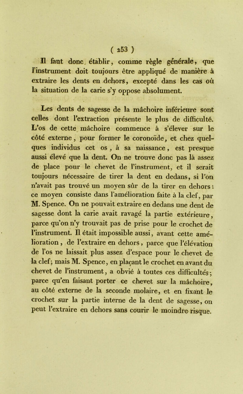 II faut done, etablir, comme regie generale, que I’instrument doit toujours etre applique de maniere 4 extraire les dents en dehors, excepte dans les cas ou la situation de la carie s’y oppose absolument. Les dents de sagesse de la machoire inferieure sont celles dont ^extraction presente le plus de difficult^. L’os de cette^ machoire commence a s’elever sur le c6te externe, pour former le coronoide, et chez quel- ques individus cet os , a sa naissance, est presque aussi eleve que la dent. On ne trouve done pas la assez de place pour le chevet de I’instrument, et il serait toujours n^cessaire de tirer la dent en dedans, si Ton n'avait pas trouv^ un moyen sur de la tirer en dehors: ce moyen consiste dans I’amdioration faite a la clef, par M. Spence. On ne pouvait extraire en dedans une dent de sagesse dont la carie avait ravage la partie exterieure, parce qu’on n’y trouvait pas de prise pour le crochet de rinstrument. II 6tait impossible aussi, avant cette ame- lioration , de Textraire en dehors, parce que T^levation de I’os ne laissait plus assez d'espace pour le chevet de la clef; mais M. Spence, en placant le crochet en avant du chevet de Tinstrument, a obvi6 a toutes ces difficultes; parce qu’en faisant porter ce chevet sur la machoire, au cot^ externe de la seconde molaire, et en fixa^nt le crochet sur la partie interne de la dent de sagesse, on pent Textraire en dehors sans courir le moindre risque.